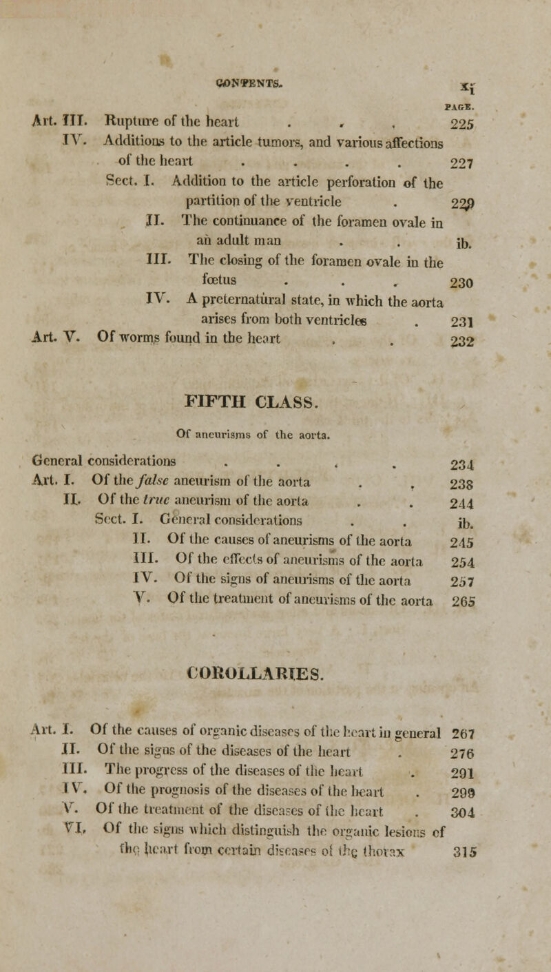 PAGE. Art. III. Rupture of the heart . , , 225 IV. Additions to the article tumors, and various affections of the heart .... 227 Sect. I. Addition to the article perforation of the partition of the ventricle . 22j) II. The continuance of the foramen ovale in ah adult man . . ft,, III. The closing of the foramen ovale in the foetus . 230 IV. A preternatural state, in which the aorta arises from both ventricles . 231 Art. V. Of worms found in the heart . . 232 FIFTH CLASS. Of aneurisms of the aorta. General considerations .... 234 Art. I. Of the false aneurism of the aorta . . 238 II. Of the true aneurism of the aorta . . 244 Sect. I. General considerations . . ft. II. Of tlie causes of aneurisms of the aorta 245 III. Of the effects of aneurisms of the aorta 254 IV. Of the signs of aneurisms of the aorta 257 V. Of the treatment of aneurisms of the aorta 265 COROLLARIES. Art. I. Of the causes of organic diseases of the heart in general 267 II. Of the signs of the diseases of the heart 276 III. The progress of the diseases of the heart . 291 I V. Of the prognosis of the diseases of the l)cart . 299 V. Of the treatment of the diseases of (he heart . 304 VI, Of the signs which distinguish the organic lesions of the, heart from certain diseases o! the thorax 315