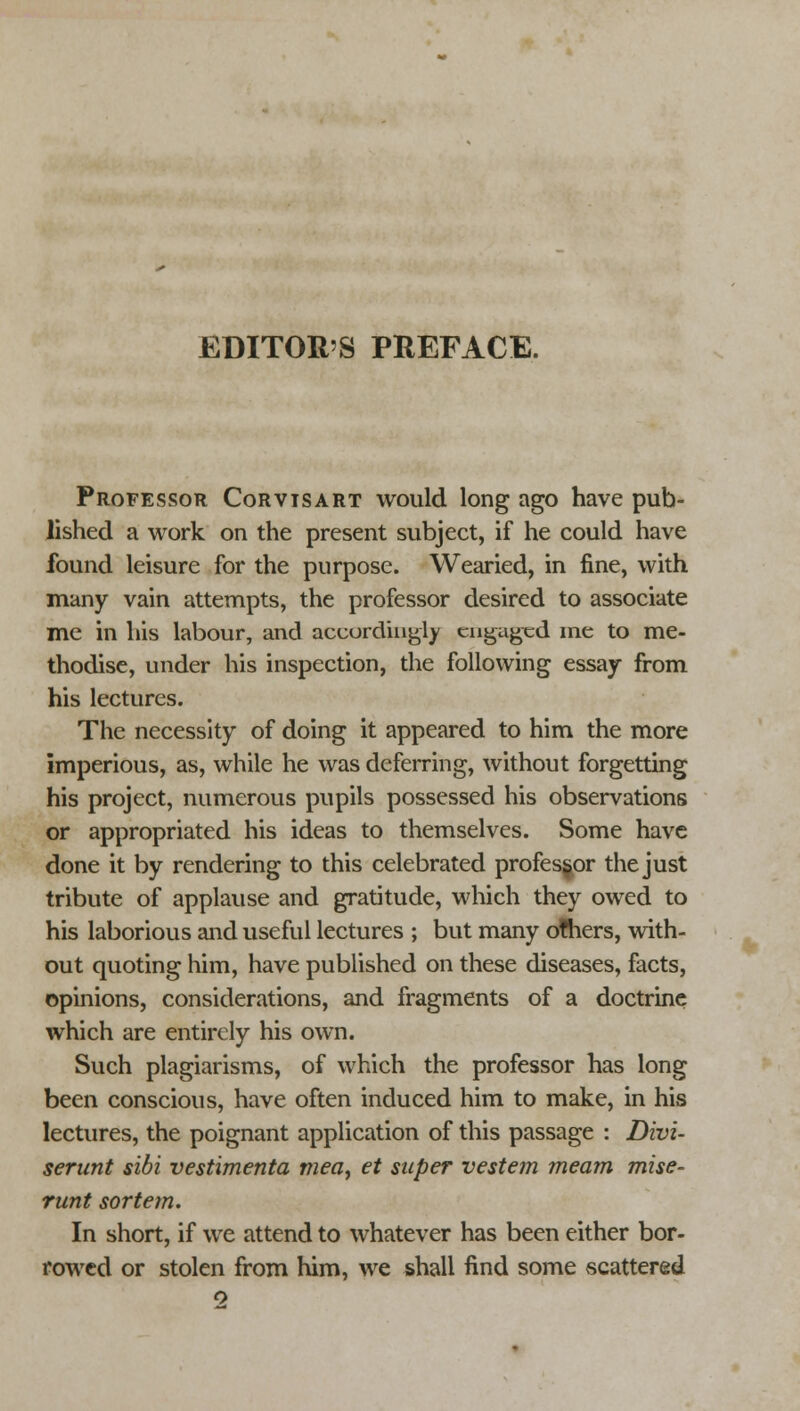 Professor Corvtsart would long ago have pub- lished a work on the present subject, if he could have found leisure for the purpose. Wearied, in fine, with many vain attempts, the professor desired to associate me in his labour, and accordingly engaged me to me- thodise, under his inspection, the following essay from his lectures. The necessity of doing it appeared to him the more imperious, as, while he was deferring, without forgetting his project, numerous pupils possessed his observations or appropriated his ideas to themselves. Some have done it by rendering to this celebrated professor the just tribute of applause and gratitude, which they owed to his laborious and useful lectures ; but many others, with- out quoting him, have published on these diseases, facts, opinions, considerations, and fragments of a doctrine which are entirely his own. Such plagiarisms, of which the professor has long been conscious, have often induced him to make, in his lectures, the poignant application of this passage : Divi- serant sibi vestimenta tnea, et super vestem meam mise- runt sortem. In short, if we attend to whatever has been either bor- rowed or stolen from him, we shall find some scattered o