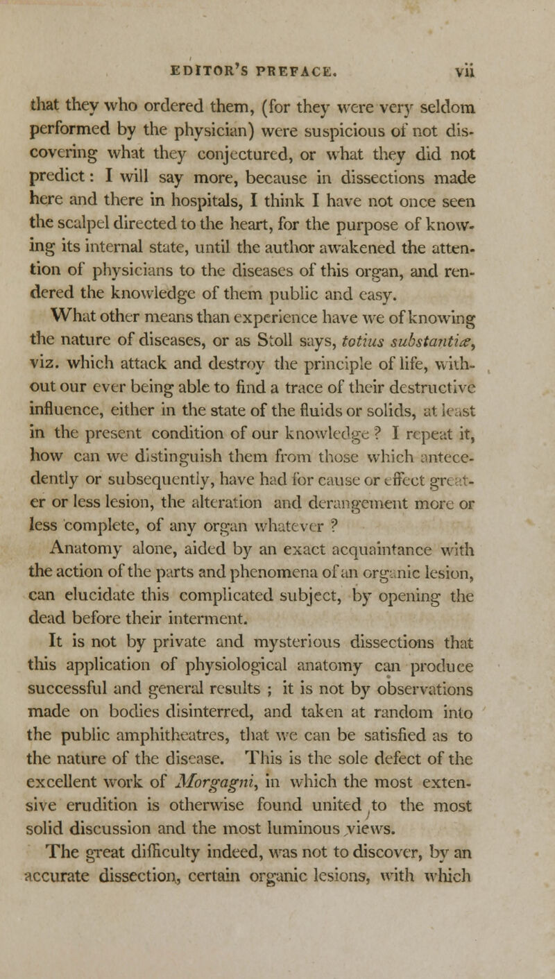 that they who ordered them, (for they were very seldom performed by the physician) were suspicious of not dis- covering what they conjectured, or what they did not predict: I will say more, because in dissections made here and there in hospitals, I think I have not once seen the scalpel directed to the heart, for the purpose of know- ing its internal state, until the author awakened the atten- tion of physicians to the diseases of this organ, and ren- dered the knowledge of them public and easy. What other means than experience have we of knowing the nature of diseases, or as Stoll says, totius substantia, viz. which attack and destroy the principle of life, with- out our ever being able to find a trace of their destructive influence, either in the state of the fluids or solids, at least in the present condition of our knowledge ? I repeat it, how can we distinguish them from those which antece- dently or subsequently, have had lor cause or effect gr er or less lesion, the alteration and derangement more or less complete, of any organ whatever ? Anatomy alone, aided by an exact acquaintance with the action of the parts and phenomena of an organic lesion, can elucidate this complicated subject, by opening the dead before their interment. It is not by private and mysterious dissections that this application of physiological anatomy can produce successful and general results ; it is not by observations made on bodies disinterred, and taken at random into the public amphitheatres, that we can be satisfied as to the nature of the disease. This is the sole defect of the excellent work of Morgagni, in which the most exten- sive erudition is otherwise found united ,to the most solid discussion and the most luminous jviews. The great difficulty indeed, was not to discover, by an accurate dissection, certain organic lesions, with which