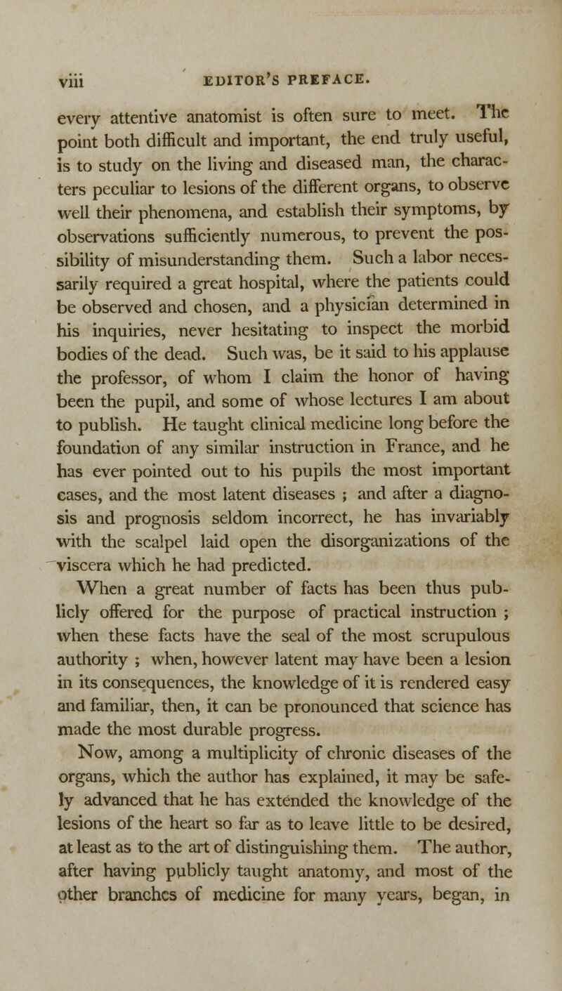 every attentive anatomist is often sure to meet. The point both difficult and important, the end truly useful, is to study on the living and diseased man, the charac- ters peculiar to lesions of the different organs, to observe well their phenomena, and establish their symptoms, by- observations sufficiently numerous, to prevent the pos- sibility of misunderstanding them. Such a labor neces- sarily required a great hospital, where the patients could be observed and chosen, and a physician determined in his inquiries, never hesitating to inspect the morbid bodies of the dead. Such was, be it said to his applause the professor, of whom I claim the honor of having been the pupil, and some of whose lectures I am about to publish. He taught clinical medicine long before the foundation of any similar instruction in France, and he has ever pointed out to his pupils the most important cases, and the most latent diseases ; and after a diagno- sis and prognosis seldom incorrect, he has invariably with the scalpel laid open the disorganizations of the viscera which he had predicted. When a great number of facts has been thus pub- licly offered for the purpose of practical instruction ; when these facts have the seal of the most scrupulous authority ; when, however latent may have been a lesion in its consequences, the knowledge of it is rendered easy and familiar, then, it can be pronounced that science has made the most durable progress. Now, among a multiplicity of chronic diseases of the organs, which the author has explained, it may be safe- ly advanced that he has extended the knowledge of the lesions of the heart so far as to leave little to be desired, at least as to the art of distinguishing them. The author, after having publicly taught anatomy, and most of the other branches of medicine for many years, began, in