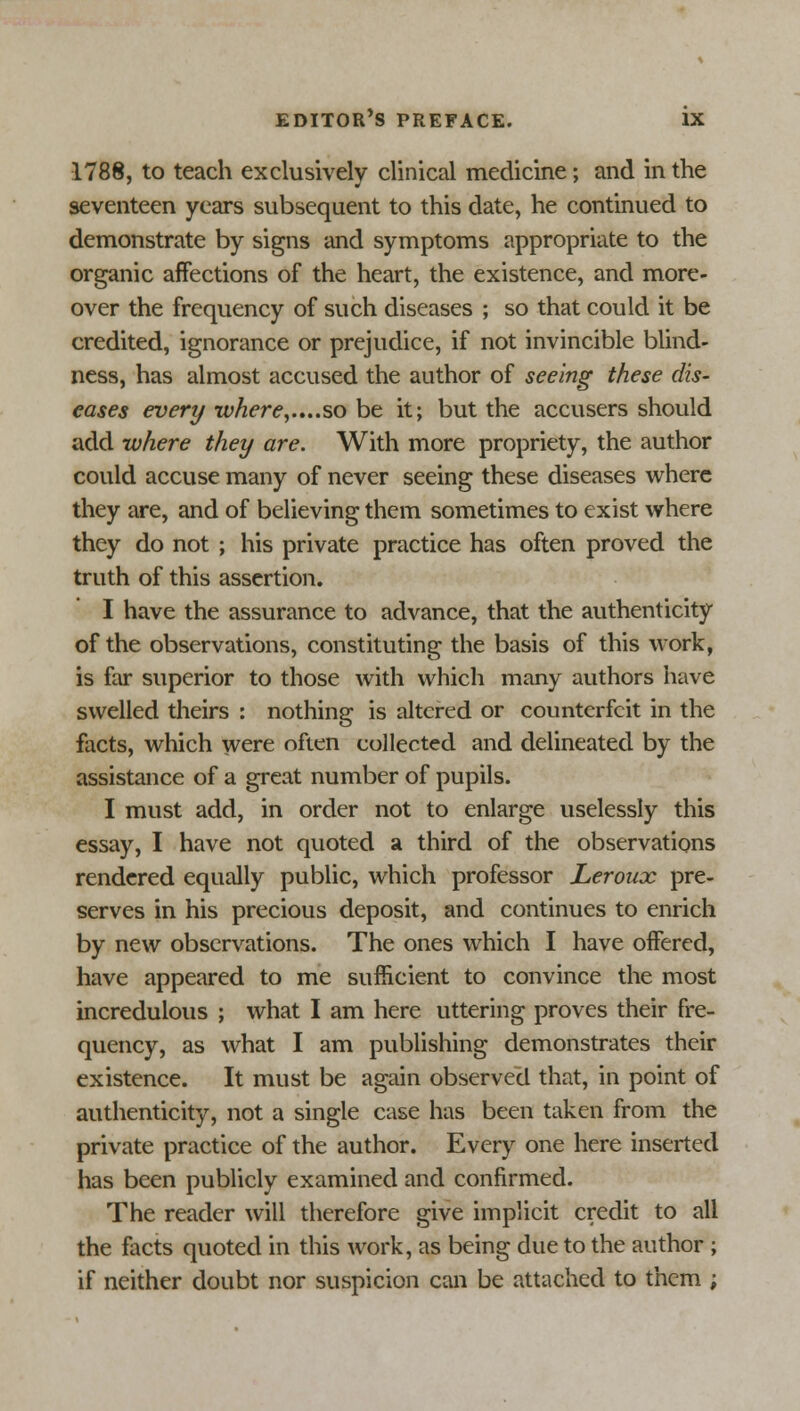 1788, to teach exclusively clinical medicine; and in the seventeen years subsequent to this date, he continued to demonstrate by signs and symptoms appropriate to the organic affections of the heart, the existence, and more- over the frequency of such diseases ; so that could it be credited, ignorance or prejudice, if not invincible blind- ness, has almost accused the author of seeing these dis- eases every where,.,..so be it; but the accusers should add where they are. With more propriety, the author could accuse many of never seeing these diseases where they are, and of believing them sometimes to exist where they do not ; his private practice has often proved the truth of this assertion. I have the assurance to advance, that the authenticity of the observations, constituting the basis of this work, is far superior to those with which many authors have swelled theirs : nothing is altered or counterfeit in the facts, which were often collected and delineated by the assistance of a great number of pupils. I must add, in order not to enlarge uselessly this essay, I have not quoted a third of the observations rendered equally public, which professor Leroux pre- serves in his precious deposit, and continues to enrich by new observations. The ones which I have offered, have appeared to me sufficient to convince the most incredulous ; what I am here uttering proves their fre- quency, as what I am publishing demonstrates their existence. It must be again observed that, in point of authenticity, not a single case has been taken from the private practice of the author. Every one here inserted has been publicly examined and confirmed. The reader will therefore give implicit credit to all the facts quoted in this work, as being due to the author ; if neither doubt nor suspicion can be attached to them ;