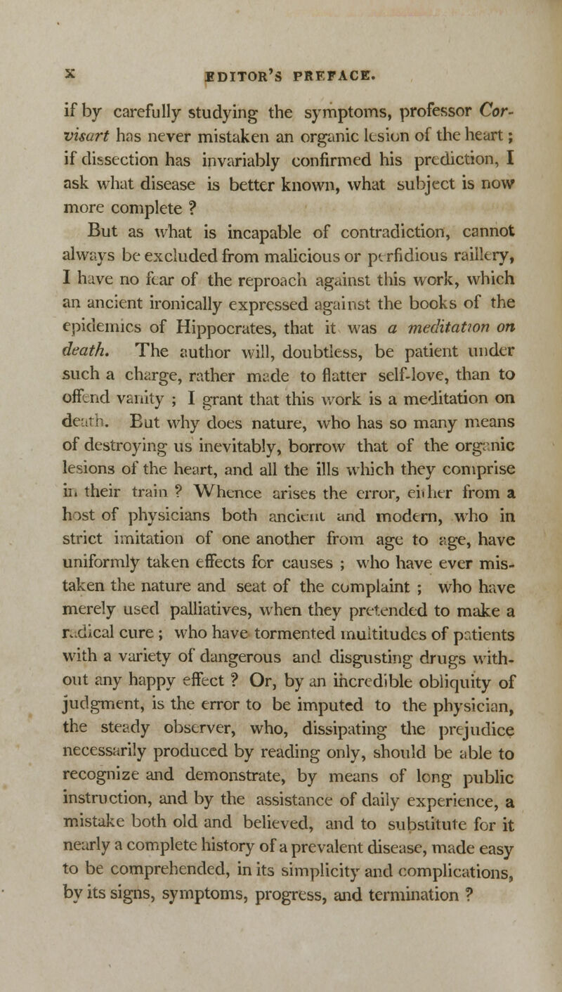 if by carefully studying the symptoms, professor Cor- visart has never mistaken an organic lesion of the heart; if dissection has invariably confirmed his prediction, I ask what disease is better known, what subject is now more complete ? But as what is incapable of contradiction, cannot always be excluded from malicious or perfidious raillery, I h:ive no fear of the reproach against this work, which an ancient ironically expressed against the books of the epidemics of Hippocrates, that it was a meditation on death. The author will, doubtless, be patient under such a charge, rather made to flatter self-love, than to offend vanity ; I grant that this work is a meditation on death. But why does nature, who has so many means of destroying us inevitably, borrow that of the organic lesions of the heart, and all the ills which they comprise in their train ? Whence arises the error, either from a host of physicians both ancient and modern, who in strict imitation of one another from age to age, have uniformly taken effects for causes ; who have ever mis- taken the nature and seat of the complaint ; who have merely used palliatives, when they pretended to make a radical cure; who have tormented multitudes of patients with a variety of dangerous and disgusting drugs with- out any happy effect ? Or, by an incredible obliquity of judgment, is the error to be imputed to the physician, the steady observer, who, dissipating the prejudice necessarily produced by reading only, should be able to recognize and demonstrate, by means of long public instruction, and by the assistance of daily experience, a mistake both old and believed, and to substitute for it nearly a complete history of a prevalent disease, made easy to be comprehended, in its simplicity and complications, by its signs, symptoms, progress, and termination ?