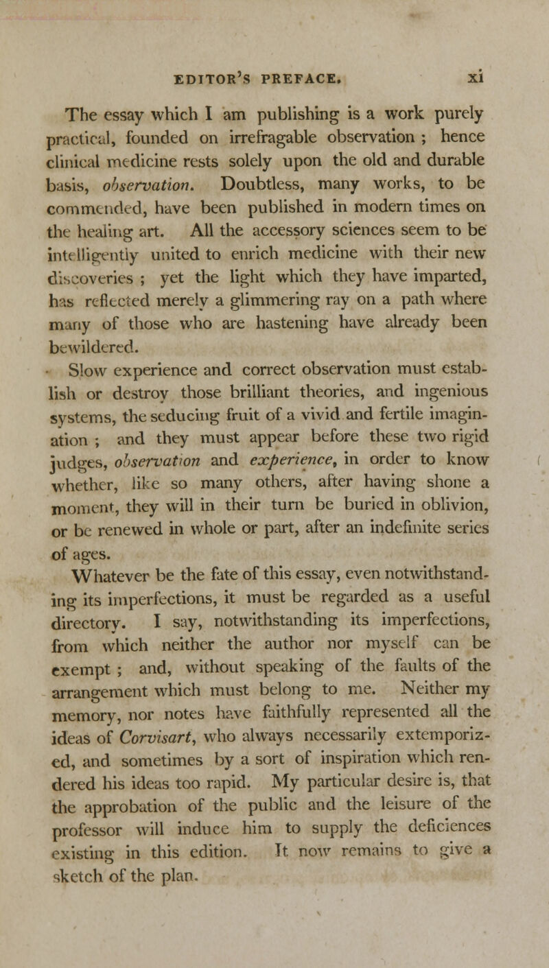 The essay which I am publishing is a work purely practical, founded on irrefragable observation ; hence clinical medicine rests solely upon the old and durable basis, observation. Doubtless, many works, to be commended, have been published in modern times on the healing art. All the accessory sciences seem to be intelligently united to enrich medicine with their new discoveries ; yet the light which they have imparted, has reflected merely a glimmering ray on a path where many of those who are hastening have already been bewildered. Slow experience and correct observation must estab- lish or destroy those brilliant theories, and ingenious systems, the seducing fruit of a vivid and fertile imagin- ation ; and they must appear before these two rigid judges, observation and experience, in oreler to know whether, like so many others, after having shone a moment, they will in their turn be buried in oblivion, or be renewed in whole or part, after an indefinite series of ages. Whatever be the fate of this essay, even notwithstand- ing its imperfections, it must be regarded as a useful directorv. I say, notwithstanding its imperfections, from which neither the author nor myself can be exempt ; and, without speaking of the faults of the arrangement which must belong to me. Neither my memory, nor notes have faithfully represented all the ideas of Corvisart, who always necessarily extemporiz- ed, and sometimes by a sort of inspiration which ren- dered his ideas too rapid. My particular desire is, that the approbation of the public and the leisure of the professor will induce him to supply the deficiences existing in this edition. It now remains to give a sketch of the plan.