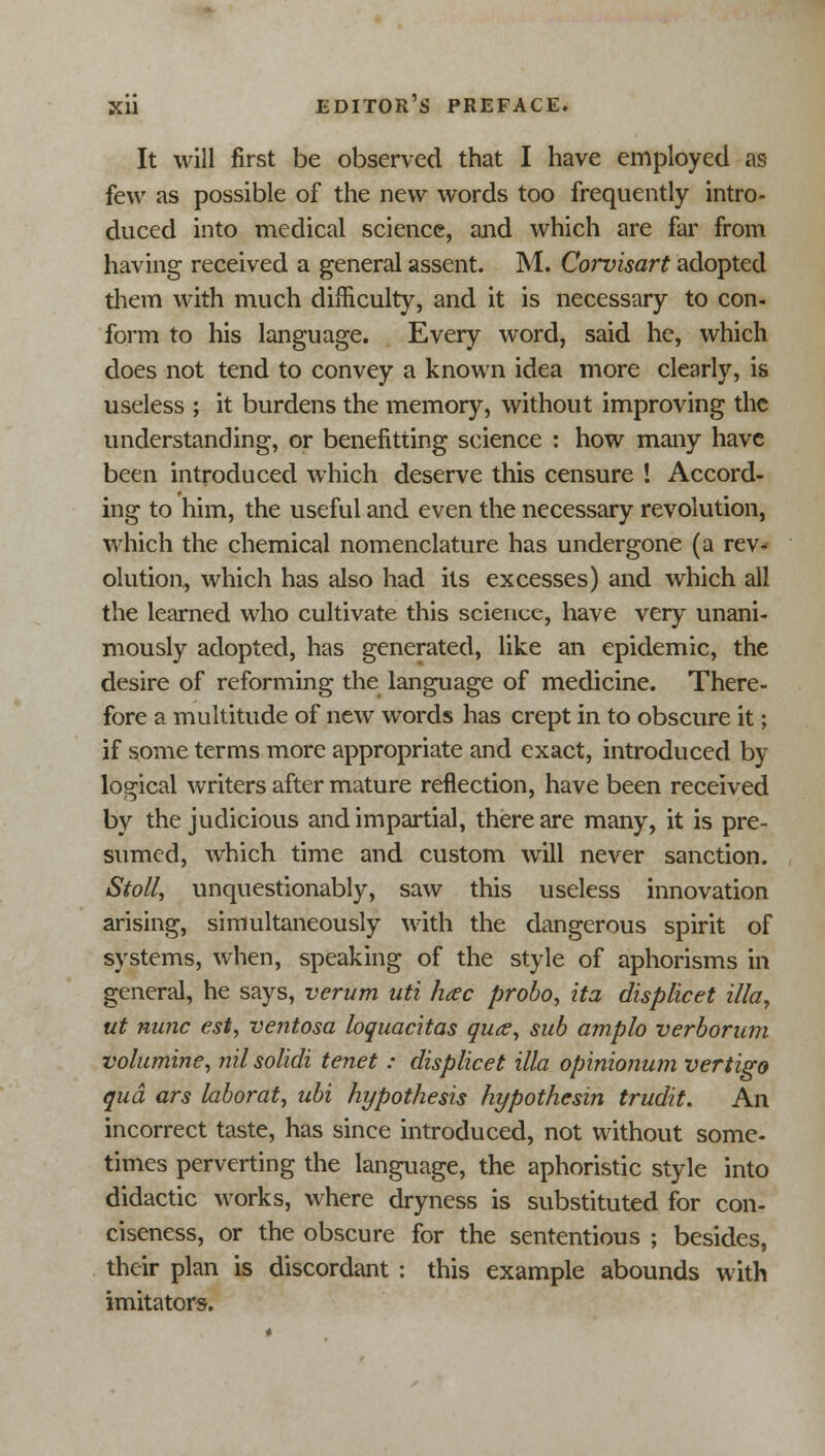 It will first be observed that I have employed as few as possible of the new words too frequently intro- duced into medical science, and which are far from having received a general assent. M. Corvisart adopted them with much difficulty, and it is necessary to con- form to his language. Every word, said he, which does not tend to convey a known idea more clearly, is useless ; it burdens the memory, without improving the understanding, or benefitting science : how many have been introduced which deserve this censure ! Accord- ing to him, the useful and even the necessary revolution, which the chemical nomenclature has undergone (a rev- olution, which has also had its excesses) and which all the learned who cultivate this science, have very unani- mously adopted, has generated, like an epidemic, the desire of reforming the language of medicine. There- fore a multitude of new words has crept in to obscure it; if some terms more appropriate and exact, introduced by logical writers after mature reflection, have been received by the judicious and impartial, there are many, it is pre- sumed, which time and custom will never sanction. Stoll, unquestionably, saw this useless innovation arising, simultaneously with the dangerous spirit of systems, when, speaking of the style of aphorisms in general, he says, verum uti h<ec probo, ita displicet ilia, ut nunc est, ventosa loquacitas quce, sub amplo verborum volumine, nil solicit tenet: displicet ilia opinionum vertigo qua ars laborat, ubi hypothesis hypothesin trudit. An incorrect taste, has since introduced, not without some- times perverting the language, the aphoristic style into didactic works, where dryness is substituted for con- ciseness, or the obscure for the sententious ; besides, their plan is discordant : this example abounds with imitators.