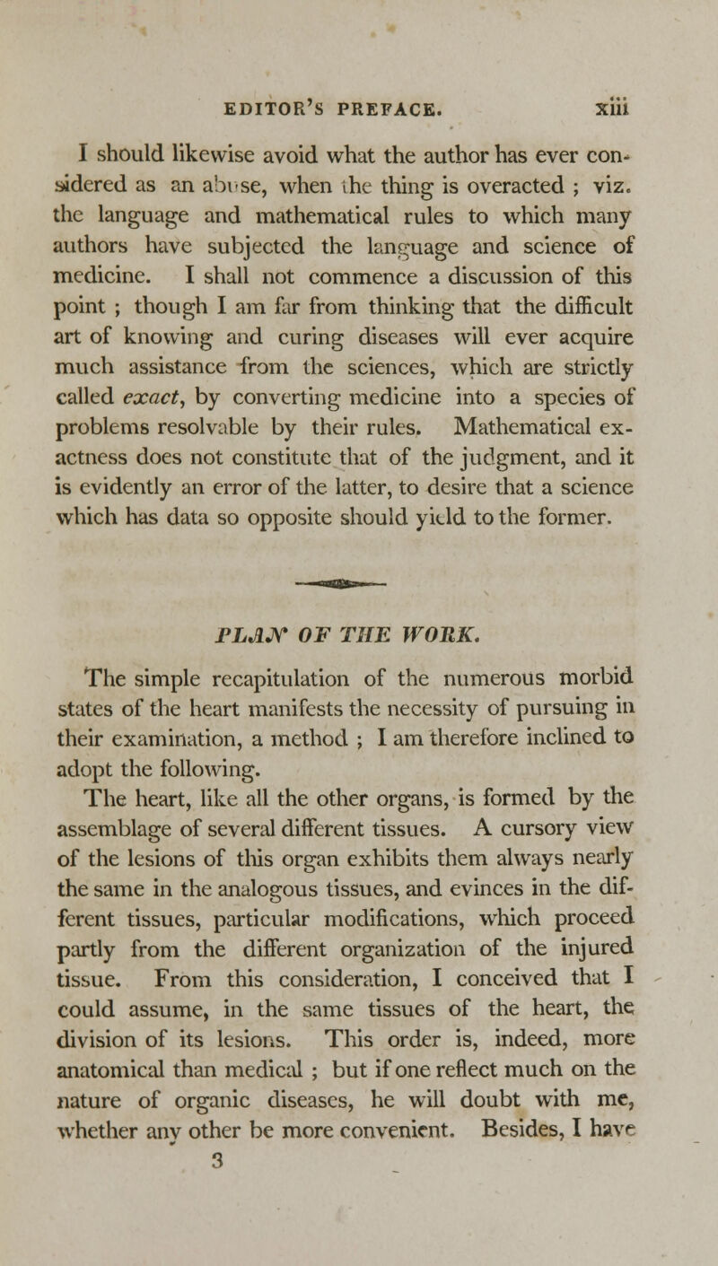 I should likewise avoid what the author has ever con- sidered as an abuse, when ihe thing is overacted ; viz. the language and mathematical rules to which many authors have subjected the language and science of medicine. I shall not commence a discussion of this point ; though I am far from thinking that the difficult art of knowing and curing diseases will ever acquire much assistance -from the sciences, which are strictly called exact, by converting medicine into a species of problems resolvable by their rules. Mathematical ex- actness does not constitute that of the judgment, and it is evidently an error of the latter, to desire that a science which has data so opposite should yitld to the former. FLAN OF THE WORK. The simple recapitulation of the numerous morbid states of the heart manifests the necessity of pursuing in their examination, a method ; I am therefore inclined to adopt the following. The heart, like all the other organs, is formed by the assemblage of several different tissues. A cursory view of the lesions of this organ exhibits them always nearly the same in the analogous tissues, and evinces in the dif- ferent tissues, particular modifications, which proceed partly from the different organization of the injured tissue. From this consideration, I conceived that I could assume, in the same tissues of the heart, the division of its lesions. This order is, indeed, more anatomical than medical ; but if one reflect much on the nature of organic diseases, he will doubt with me, whether any other be more convenient. Besides, I have 3