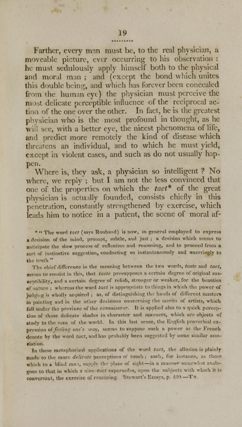 Farther, every man must be, to the real physician, a moveable picture, ever occurring to his observation : he must sedulously apply himself both to the physical and mor.il man ; and (except the bond which unites this double being, and which has forever been concealed from the human eye) the physician must perceive the m >st delicate perceptible influence of the reciprocal ac- tion of the one over the other. In fact, he is the greatest physician who is the most profound in thought, as he v see, with a better eye, the nicest phenomena of life, and predict more remotely the kind of disease which threatens an individual, and to which he must yield, except in violent cases, and such as do not usually hap- pen. Where is, they ask, a physician so intelligent ? No where, we reply ; but I am not the less convinced that one of the properties on which the tact* of the great physician is actu illy founded, consists chiefly in this penetration, constantly strengthened by exercise, which leads him to notice in a patient, the scene of moral af- *  The word tact (says Roubaud) is now, in general employed to express a decision of the mind, prompt, subtle, and just; a decision which seems to anticipate the slow process of reflection and reasoning, and to proceed from a sort of instinctive suggestion, conducting us instantaneously and unerringly to tin- truth  The chief difference in the meaning between the two words, taste and tact, seems to consist in this, that taste presupposes a certain degree of original sus- ceptibility, and a certain degree of relish, stronger or weaker, for the beauties Of nature ; wh?reaa the word tact is appropriate to things in which the power of judging is wholly acquired ; as, of distinguishing the hands of different masters- in painting and in the other decisions co:ic?rning the merits of artists, which fall under the province of the connoisseur. It is applied also to a quick percep- tion of those delicate shades in character and manners, which are objects of study to the nan of the world. In this last sense, the English proverbial ex- pression offeeling one's way, seems to suppose such a power as the French denote by the word tact, and has probably been suggested by some similar asso- ciation. In these metaphorical applications of the word tact, the allusion is plainly- made to the more delicate perceptions o- touch ; such, for instance, as those Which to a blind ma ', su;i;>lv the place of sight—in a manner somewhat analo- gous to that in which a nice tact swpersedes, upon the subjects with winch it is conversant, the exercise of reasoning. Stewart's Essays, p. 430.—Tit.