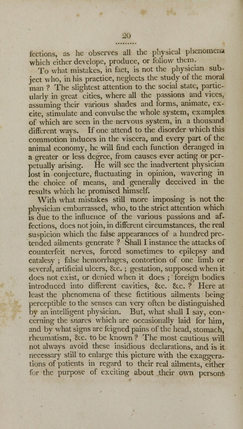 lections, as he observes all the physical phenomena which either develope, produce, or follow them. To what mistakes, in fact, is not the physician sub- ject who, in his practice, neglects the study of the moral man ? The slightest attention to the social state, partic- ularly in great cities, where all the passions and vices, assuming their various shades and forms, animate, ex- cite, stimulate and convulse the whole system, examples of which are seen in the nervous system, in a thousand different ways. If one attend to the disorder which this commotion induces in the viscera, and every part of the animal economy, he will find each function deranged in a greater or less degree, from causes ever acting or per- petually arising. He will see the inadvertent physician lost in conjecture, fluctuating in opinion, wavering in the choice of means, and generally deceived in the results which he promised himself. With what mistakes still more imposing is not the physician embarrassed, who, to the strict attention which is due to the influence of the various passions and af- fections, does not join, in different circumstances, the real suspicion which the false appearances of a hundred pre- tended ailments generate ? Shall I instance the attacks of counterfeit nerves, forced sometimes to epilepsy and catalesy ; false hemorrhages, contortion of one limb or several, artificial ulcers, &c.; gestation, supposed when it does not exist, or denied when it does ; foreign bodies introduced into different cavities, &c. &c. ? Here at least the phenomena of these fictitious ailments being perceptible to the senses can very often be distinguished by an intelligent physician. But, what shall I say, con- cerning the snares which are occasionally laid for him, and by what signs are feigned pains of the head, stomach, rheumatism, &c. to be known ? The most cautious will not always avoid these insidious declarations, and is it necessary still to enlarge this picture with the exaggera- tions of patients in regard to their real ailments, either for the purpose of exciting about their own person^