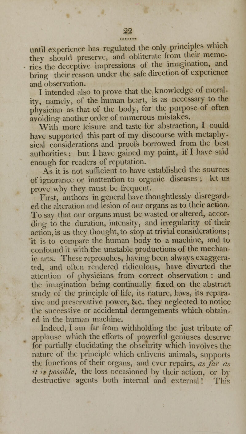 until experience has regulated the only principles which they should preserve, and obliterate from their memo- ries the deceptive impressions of the imagination, and bring their reason under the safe direction of experience and observation. I intended also to prove that the knowledge of moral- ity, namely, of the human heart, is as necessary to the physician as that of the body, for the purpose of often avoiding another order of numerous mistakes. With more leisure and taste for abstraction, I could have supported this part of my discourse with metaphy- sical considerations and proofs borrowed from the best authorities : but I have gained my point, if I have said enough for readers of reputation. As it is not sufficient to have established the sources of ignorance or inattention to organic diseases ; let us prove why they must be frequent. First, authors in general have thoughtlessly disregard- ed the alteration and lesion of our organs as to their action. To say that our organs must be wasted or altered, accor- ding to the duration, intensity, and irregularity of their action, is as they thought, to stop at trivial considerations; it is to compare the human body to a machine, and to confound it with the unstable productions of the mechan- ic arts. These reproaohes, having been always exaggera- ted, and often rendered ridiculous, have diverted the attention of physicians from correct observation : and the imagination being continually fixed on the abstract study of the principle of life, its nature, laws, its repara- tive and preservative power, &c. they neglected to notice the successive or accidental derangements which obtain- ed in the human machine. Indeed, I am far from withholding the just tribute of applause which the efforts of powerful geniuses deserve for partially elucidating the obscurity which involves the nature of the principle which enlivens animals, supports the functions of their organs, and ever repairs, as far an it 29 possible, the loss occasioned by their action, or by destructive agents both internal and external! This