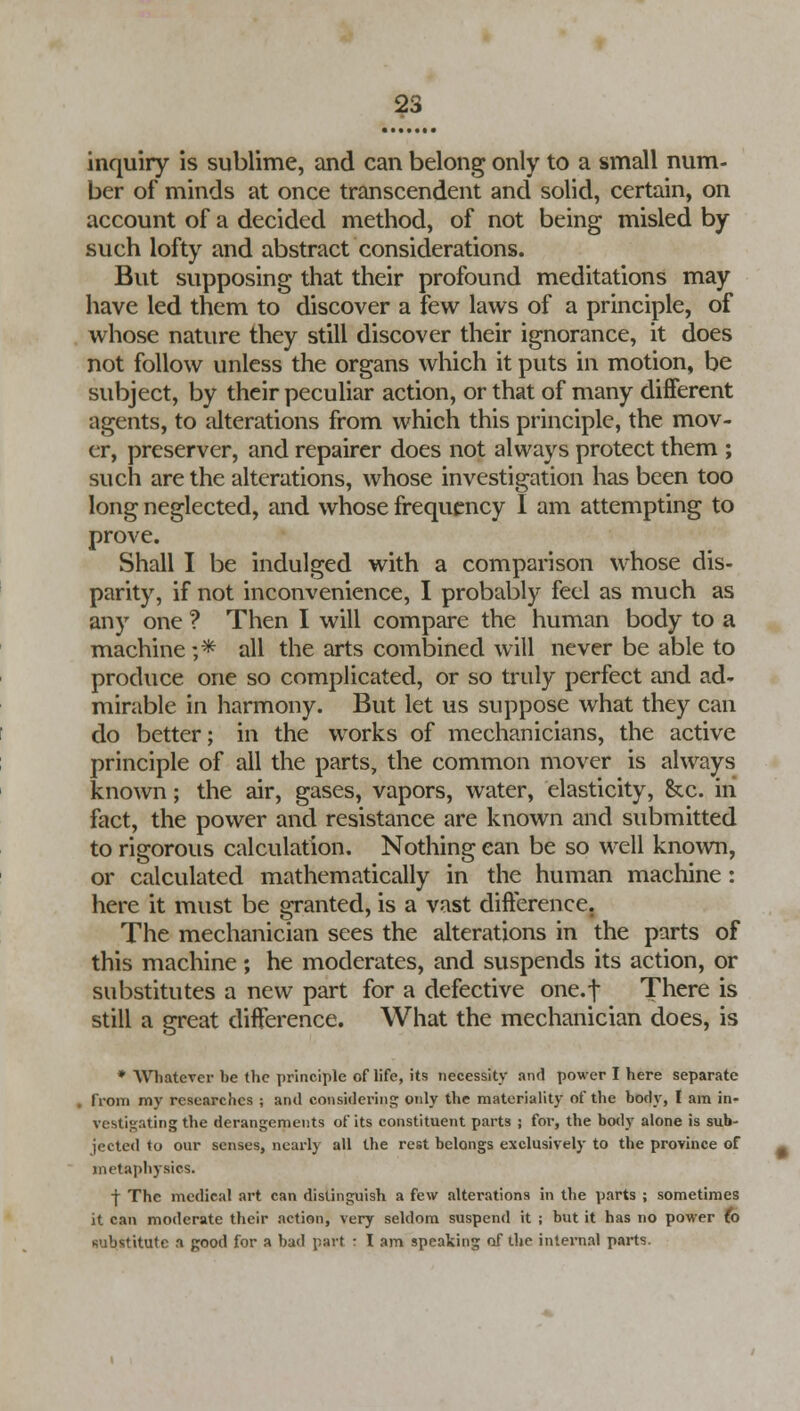 inquiry is sublime, and can belong only to a small num- ber of minds at once transcendent and solid, certain, on account of a decided method, of not being misled by such lofty and abstract considerations. But supposing that their profound meditations may have led them to discover a few laws of a principle, of whose nature they still discover their ignorance, it does not follow unless the organs which it puts in motion, be subject, by their peculiar action, or that of many different agents, to alterations from which this principle, the mov- er, preserver, and repairer does not always protect them ; such are the alterations, whose investigation has been too long neglected, and whose frequency I am attempting to prove. Shall I be indulged with a comparison whose dis- parity, if not inconvenience, I probably feel as much as any one ? Then I will compare the human body to a machine ;* all the arts combined will never be able to produce one so complicated, or so truly perfect and ad- mirable in harmony. But let us suppose what they can do better; in the works of mechanicians, the active principle of all the parts, the common mover is always known; the air, gases, vapors, water, elasticity, &c. in fact, the power and resistance are known and submitted to rigorous calculation. Nothing can be so well known, or calculated mathematically in the human machine : here it must be granted, is a vast difference. The mechanician sees the alterations in the parts of this machine; he moderates, and suspends its action, or substitutes a new part for a defective one.f There is still a great difference. What the mechanician does, is * Whatever be the principle oflife, its necessity and power I here separate , from my researches ; and considering only the materiality of the body, I am in- vestigating the derangements of its constituent parts j for, the body alone is sub- jected to our senses, nearly all the rest belongs exclusively to the province of metaphysics. -j- The medical art can distinguish a few alterations in the parts ; sometimes it can moderate their action, very seldom suspend it ; but it has no power (o substitute a good for a bad part : I am speaking of the internal parts.