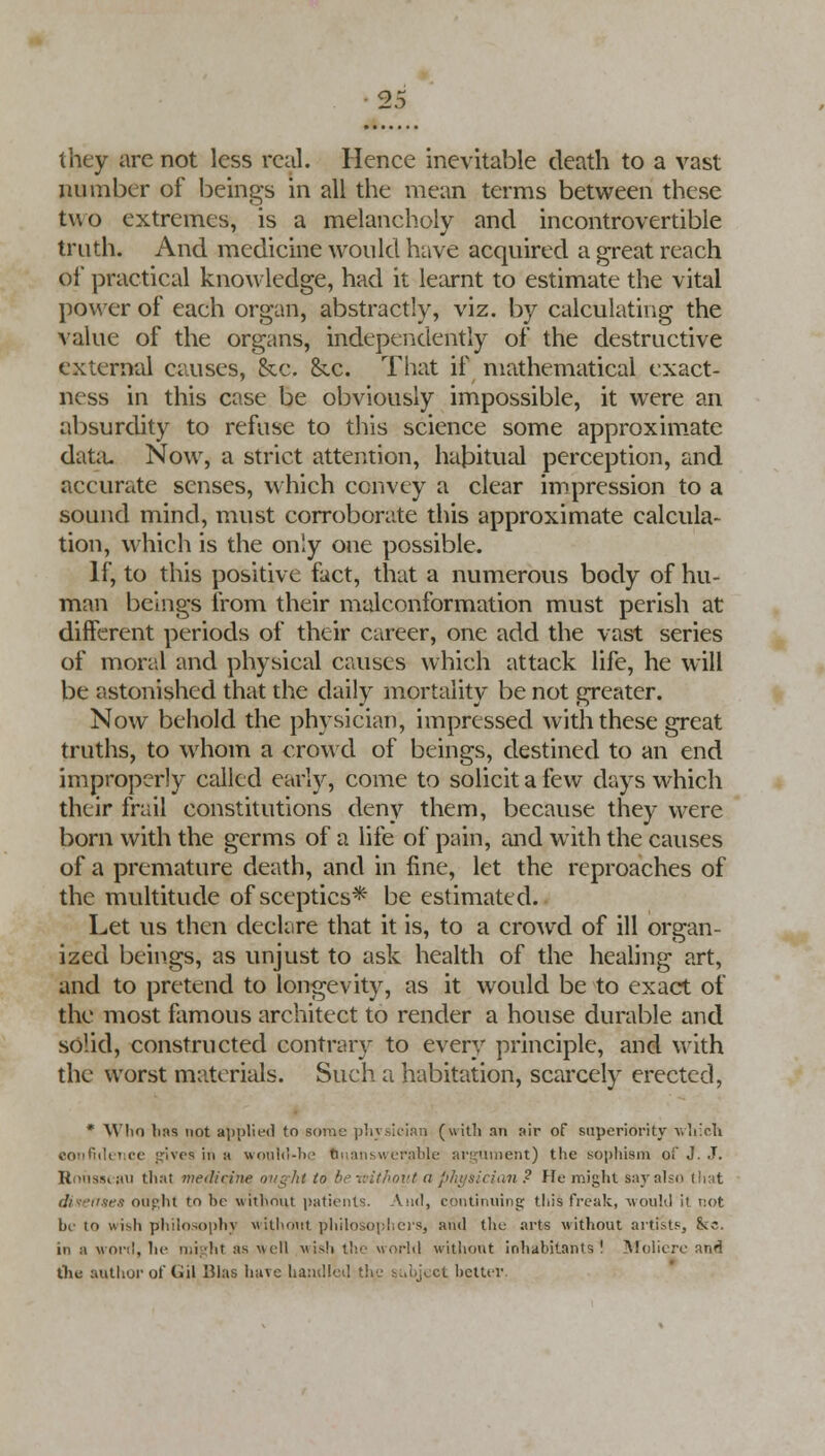 J3 they are not less real. Hence inevitable death to a vast number of beings in all the mean terms between these two extremes, is a melancholy and incontrovertible truth. And medicine would have acquired a great reach of practical knowledge, had it learnt to estimate the vital power of each organ, abstractly, viz. by calculating the value of the organs, independently of the destructive external causes, he. &.c. That if mathematical exact- ness in this case be obviously impossible, it were an absurdity to refuse to this science some approximate data. Now, a strict attention, habitual perception, and accurate senses, which convey a clear impression to a sound mind, must corroborate this approximate calcula- tion, which is the only one possible. If, to this positive fact, that a numerous body of hu- man beings from their malconformation must perish at different periods of their career, one add the vast series of moral and physical causes which attack life, he will be astonished that the daily mortality be not greater. Now behold the physician, impressed with these great truths, to whom a crowd of beings, destined to an end improperly called early, come to solicit a few days which their frail constitutions deny them, because they were born with the germs of a life of pain, and with the causes of a premature death, and in fine, let the reproaches of the multitude of sceptics* be estimated. Let us then declare that it is, to a crowd of ill organ- ized beings, as unjust to ask health of the healing art, and to pretend to longevity, as it would be to exact of the most famous architect to render a house durable and solid, constructed contrary to every principle, and with the worst materials. Such a habitation, scarcely erected, * Who lias not applied to some physician (with an air of superiority which confidence gives in a would-be fcnanswerable argument) the sophism of J. J. Ronsscau that medicine ought to be without a physician ? He might say also that dixenses ought to be without patients. And, continuing: this freak, would it not be to wisli philosophy without philosophers, and the arts without artists, fkc. in a won!, he might as well nish the world without inhahitnnts ' Moliere and the author of Gil Bias have handled the s..i»j^ct better