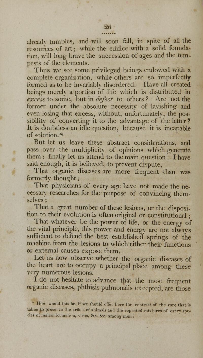 already tumbles, and will soon fall, in spite of all the resources of art; while the edifice with a solid founda- tion, will long brave the succession of ages and the tem- pests of the elements. Thus we see some privileged beings endowed with a complete organization, while others are so imperfectly formed as to be invariably disordered. Have all created beings merely a portion of life which is distributed in excess to some, but in defect to others ? Are not the former under the absolute necessity of lavishing and even losing that excess, without, unfortunately, the pos- sibility of converting it to the advantage of the latter ? It is doubtless an idle question, because it is incapable of solution.* But let us leave these abstract considerations, and pass over the multiplicity of opinions which generate them ; finally let us attend to the main question : I have said enough, it is believed, to prevent dispute, That organic diseases are more frequent than was formerly thought; That physicians of every age have not made the ne- cessary researches for the purpose of convincing them- selves ; That a great number of these lesions, or the disposi- tion to their evolution is often original or constitutional ; That whatever be the power of life, or the energy of the vital principle, this power and energy are not always sufficient to defend the best established springs of the machine from the lesions to which either their functions or external causes expose them. Let us now observe whether the organic diseases of the heart are to occupy a principal place among these very numerous lesions. I do not hesitate to advance that the most frequent organic diseases, phthisis pulmonalis excepted, are those * How would this be, if we should offer here the contrast of the care that is taken Jo preserve the tribes of animals and the repeated mixtures of every spe. ties of raalconformation, virus, &c. &c. amoti men ?