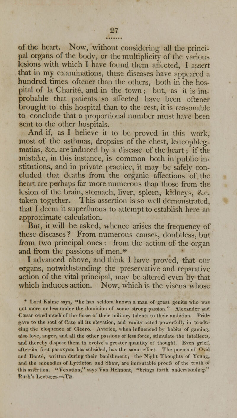 of the heart. Now, without considering all the princi- pal organs of the body, or the multiplicity of the various lesions with which I have found them affected, I assert that in my examinations, these diseases have appeared a hundred times oftener than the others, both in the hos- pital of la Charite, and in the town; but, as it is im- probable that patients so affected have been oftener brought to this hospital than to the rest, it is reasonable to conclude that a proportional number must have been sent to the other hospitals. And if, as I believe it to be proved in this work, most of the asthmas, dropsies of the chest, leucophleg- matias, &c. are induced by a disease of the heart; if the mistake, in this instance, is common both in public in- stitutions, and in private practice, it may be safely con- cluded that deaths from the organic affections of the heart are perhaps far more numerous than those from the lesion of the brain, stomach, liver, spleen, kidneys, &c. taken together. This assertion is so well demonstrated, that I deem it superfluous to attempt to establish here an approximate calculation. But, it will be asked, whence arises the frequency of these diseases ? From numerous causes, doubtless, but from two principal ones : from the action of the organ and from the passions of men.* I advanced above, and think I have proved, that our organs, notwithstanding the preservative and reparative action of the vital principal, may be altered even by that which induces action. Now, which is the viscus whose * Lord Kaime says, he has seldom known a man of great genius who was uot more or less under the dominion of some strong passion. Alexander and Ctesar owed much of the force of their military talents to their ambition. Pride gave to the soul of Cato all its elevation, and vanity acted powerfully in produ- cing the eloquence of Cicero. Avurice, when influenced by habits of gaming, also love, anger, and all the other passions of less fovce, stimulate the intellects, and thereby dispose them to evolve a greater quantity of thought. Even grief, after - it s first paroxysm has subsided, has the same effect. The poems of Ovid and Dante, written during their banishment; the Night Thoughts of Young, and the monodies of Lyttleton and Shaw, are immutable proofs of the truth oi this assertion. Vexation, says Van Helmont, brings forth understanding. Rush's Lectures.—T».