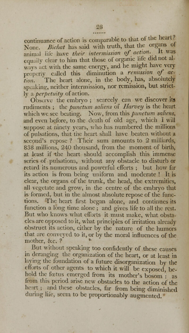 continuance of action is comparable to that oi the heart None. Bichat has said with truth, that the organs ol animal life have their intermission of action, it was equally clear to him that those of organic life did not al- ways act with the same energy, and he might have very properly called this diminution a remission of ac- tion. The heart alone, in the body, has, absolutely speaking, neither intermission, nor remission, but strict- ly a perpetuity of action. Observe the embryo ; scarcely can we discover its rudiments ; the punctum saliens of Harvey is the heart which we see beating. Now, from this punctum saliens, and even before, to the death of old age, which I will suppose at ninety years, who has numbered the millions of pulsations, that the heart shall have beaten without a second's repose ? Their sum amounts to 2 milliards, 838 millions, 240 thousand, from the moment of birth, at least if the heart should accomplish this immense series of pulsations, without any obstacle to disturb or retard its numerous and powerful efforts ; but how far its action is from being uniform and moderate ! It is clear, the organs of the trunk, the head, the extremities, all vegetate and grow, in the centre of the embryo that is formed, but in the almost absolute repose of the func- tions. The heart first began alone, and continues its function a long time alone ; and gives life to all the rest. But who knows what efforts it must make, what obsta- cles are opposed to it, what principles of irritation already obstruct its action, cither by the nature of the humors that are conveyed to it, or by the moral influences of the mother, &c. ? * But without speaking too confidently of these causes in deranging the organization of the heart, or at least in laying the foundation of a future disorganization by the efforts of other agents to which it wili be exposed, be- hold the foetus emerged from its mother's bosom ': as from this period arise new obstacles to the action of the heart ; and these obstacles, far from being diminished during liie, seem to be proportionably augmented.'