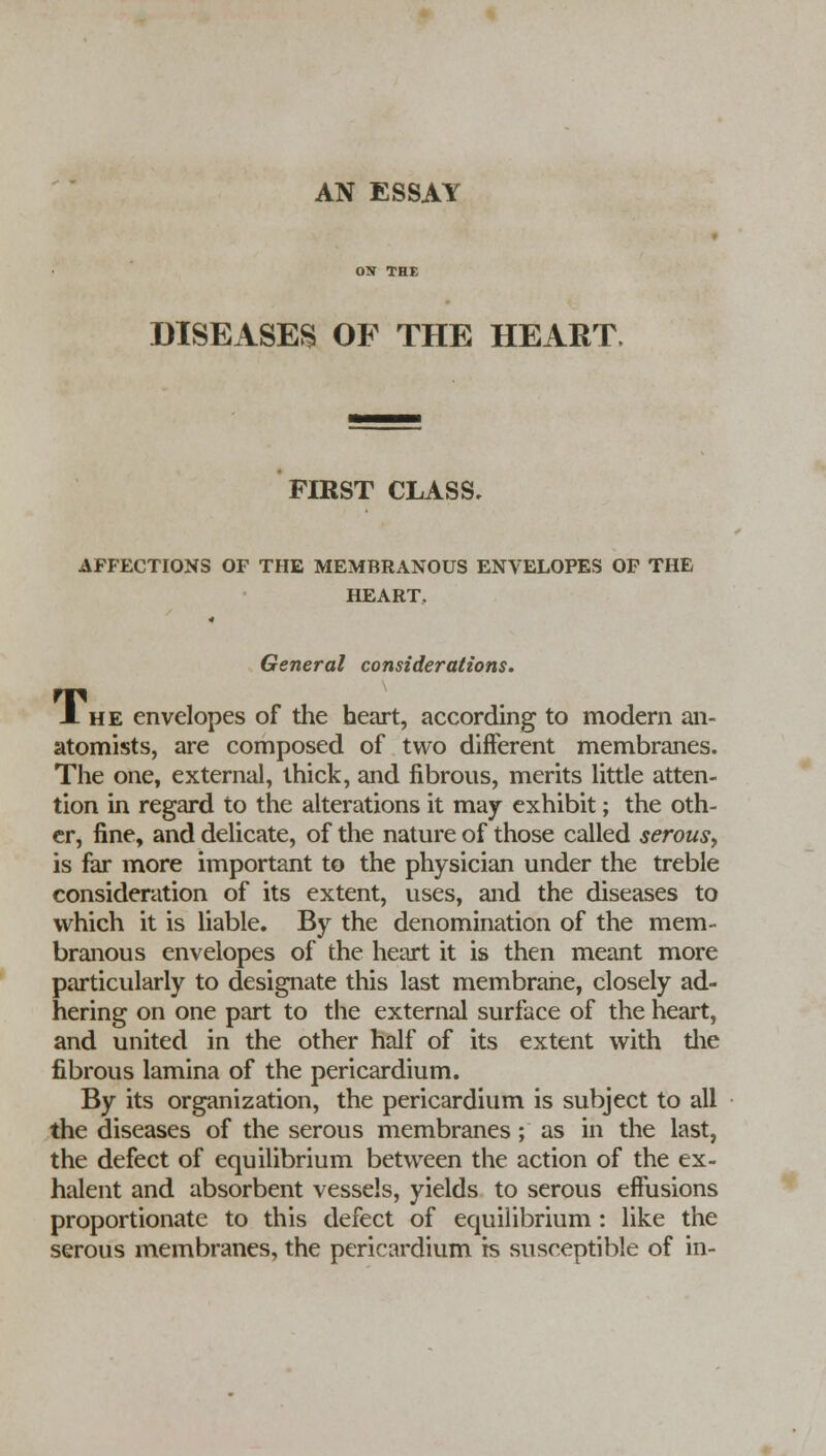 AN ESSAY DISEASES OF THE HEART. FIRST CLASS, AFFECTIONS OF THE MEMBRANOUS ENVELOPES OF THE HEART, General considerations. Jl he envelopes of the heart, according to modern an- atomists, are composed of two different membranes. The one, external, thick, and fibrous, merits little atten- tion in regard to the alterations it may exhibit; the oth- er, fine, and delicate, of the nature of those called serous., is far more important to the physician under the treble consideration of its extent, uses, and the diseases to which it is liable. By the denomination of the mem- branous envelopes of the heart it is then meant more particularly to designate this last membrane, closely ad- hering on one part to the external surface of the heart, and united in the other half of its extent with the fibrous lamina of the pericardium. By its organization, the pericardium is subject to all the diseases of the serous membranes; as in the last, the defect of equilibrium between the action of the ex- halent and absorbent vessels, yields to serous effusions proportionate to this defect of equilibrium: like the serous membranes, the pericardium is susceptible of in-