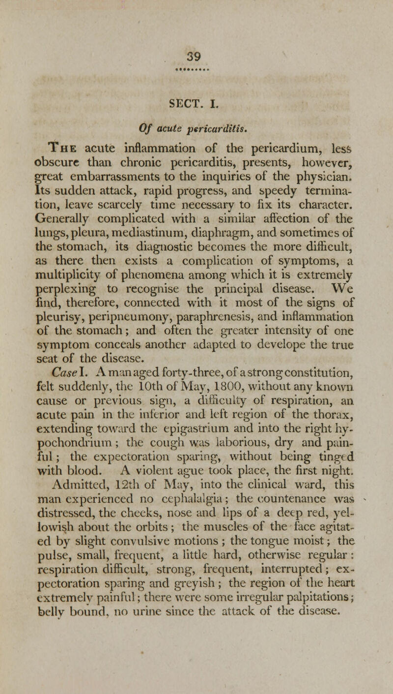 SECT. I. Of acute pericarditis. The acute inflammation of the pericardium, less obscure than chronic pericarditis, presents, however, great embarrassments to the inquiries of the physician. Its sudden attack, rapid progress, and speedy termina- tion, leave scarcely time necessary to fix its character. Generally complicated with a similar affection of the lungs, pleura, mediastinum, diaphragm, and sometimes of the stomach, its diagnostic becomes the more difficult, as there then exists a complication of symptoms, a multiplicity of phenomena among which it is extremely perplexing to recognise the principal disease. We find, therefore, connected with it most of the signs of pleurisy, peripneumony, paraphrenesis, and inflammation of the stomach; and often the greater intensity of one symptom conceals another adapted to develope the true seat of the disease. Case I. A man aged forty-three, of a strong constitution, felt suddenly, the 10th of May, 1800, without any known cause or previous sign, a difficulty of respiration, an acute pain in the interior and left region of the thorax, extending toward the epigastrium and into the right hy- pochondrium; the cough was laborious, dry and pain- ful ; the expectoration sparing, without being tinged with blood. A violent ague took place, the first night. Admitted, 12th of May, into the clinical ward, this man experienced no cephalalgia; the countenance was distressed, the cheeks, nose and lips of a deep red, yel- lowish about the orbits ; the muscles of the face agitat- ed by slight convulsive motions ; the tongue moist; the pulse, small, frequent, a little hard, otherwise regular: respiration difficult, strong, frequent, interrupted; ex- pectoration sparing and greyish ; the region of the heart extremelv painful; there were some irregular palpitations; bellv bound, no urine since the attack of the disease.