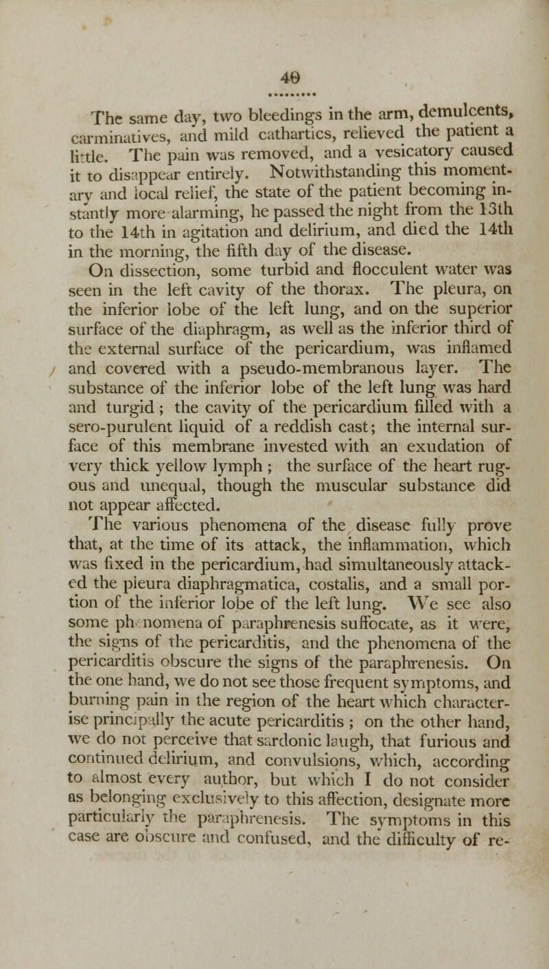 The same day, two bleedings in the arm, demulcents, carminatives, and mild cathartics, relieved the patient a lirtle. The pain was removed, and a vesicatory caused it to disappear entirely. Notwithstanding this moment- ary and local relief, the state of the patient becoming in- stantly more alarming, he passed the night from the 13th to the 14th in agitation and delirium, and died the 14th in the morning, the fifth day of the disease. On dissection, some turbid and flocculent water was seen in the left cavity of the thorax. The pleura, on the inferior lobe of the left lung, and on the superior surface of the diaphragm, as well as the inferior third of the external surface of the pericardium, was inflamed and covered with a pseudo-membranous layer. The substance of the inferior lobe of the left lung was hard and turgid; the cavity of the pericardium filled with a sero-purulent liquid of a reddish cast; the internal sur- face of this membrane invested with an exudation of very thick yellow lymph ; the surface of the heart rug- ous and unequal, though the muscular substance did not appear affected. The various phenomena of the disease fully prove that, at the time of its attack, the inflammation, which was fixed in the pericardium, had simultaneously attack- ed the pleura diaphragmatica, costalis, and a small por- tion of the inferior lobe of the left lung. We see also some phnomena of paraphrenesis suffocate, as it were, the signs of the pericarditis, and the phenomena of the pericarditis obscure the signs of the paraphrenesis. On the one hand, we do not see those frequent symptoms, and burning pain in the region of the heart which character- ise principally the acute pericarditis ; on the other hand, we do nor perceive that sardonic laugh, that furious and continued delirium, and convulsions, which, according to almost every author, but which I do not consider as belonging exclusively to this affection, designate more particularly the paraphrenesis. The symptoms in this case are obscure and confused, and the difficulty of re-