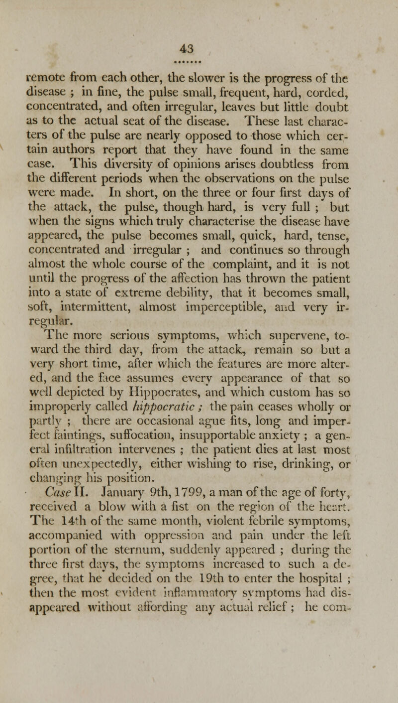 remote from each other, the slower is the progress of the disease ; in fine, the pulse small, frequent, hard, corded, concentrated, and often irregular, leaves but little doubt as to the actual seat of the disease. These last charac- ters of the pulse are nearly opposed to those which cer- tain authors report that they have found in the same case. This diversity of opinions arises doubtless from the different periods when the observations on the pulse were made. In short, on the three or four first days of the attack, the pulse, though hard, is very full ; but when the signs which truly characterise the disease have appeared, the pulse becomes small, quick, hard, tense, concentrated and irregular ; and continues so through almost the whole course of the complaint, and it is not until the progress of the affection has thrown the patient into a state of extreme debility, that it becomes small, soft, intermittent, almost imperceptible, and very ir- regular. The more serious symptoms, which supervene, to- ward the third day, from the attack, remain so but a very short time, after which the features are more alter- ed, and the fiice assumes every appearance of that so well depicted by Hippocrates, and which custom has so improperly called hippocratic ; the pain ceases wholly or partly ; there are occasional ague fits, long and imper- fect faintings, suffocation, insupportable anxiety ; a gen- eral infiltration intervenes ; the patient dies at last most often unexpectedly, either wishing to rise, drinking, or changing his position. Case II. January 9th, 1799, a man of the age of forty, received a blow with a fist on the region of the heart. The 14ii of the same month, violent febrile symptoms, accompanied with oppression and pain under the left portion of the sternum, suddenly appeared ; during the three first days, the symptoms increased to such a de- gree, that he decided on the 19th to enter the hospital ; then the most evident inflammatory symptoms had dis- appeared without affording any actual relief ; he com-