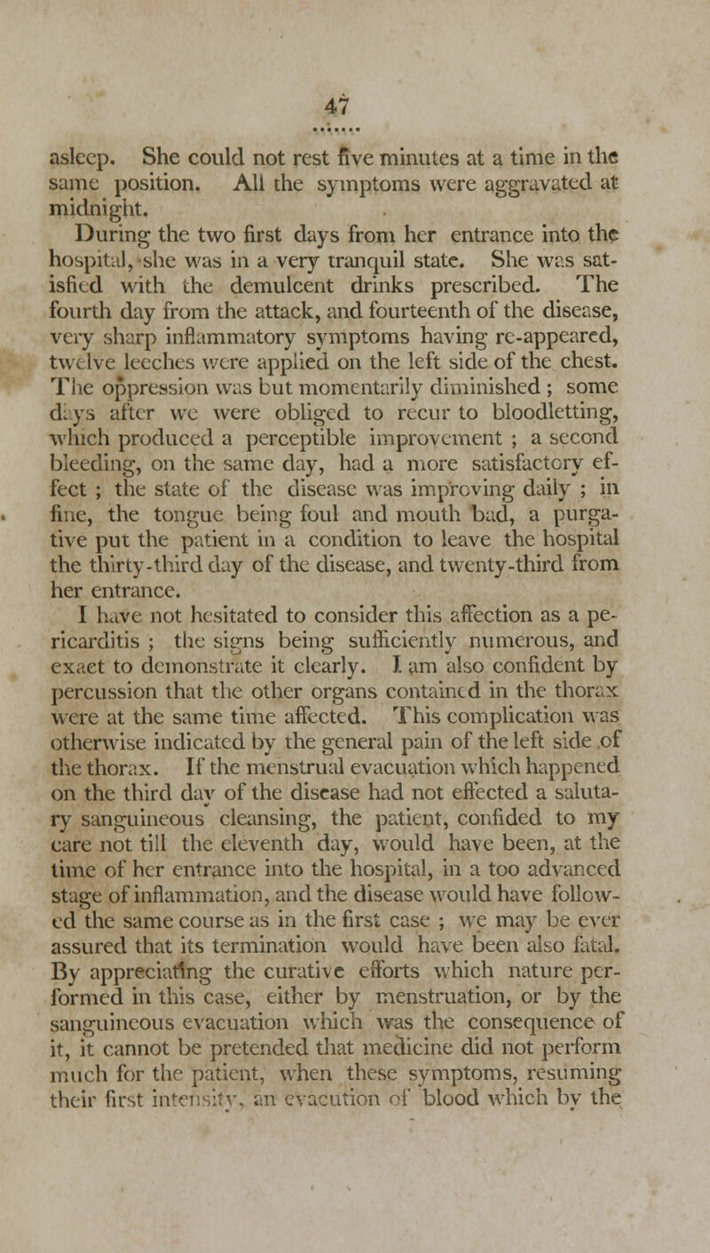 asleep. She could not rest five minutes at a time in the same position. All the symptoms were aggravated at midnight. During the two first days from her entrance into the hospital, she was in a very tranquil state. She was sat- isfied with the demulcent drinks prescribed. The fourth day from the attack, and fourteenth of the disease, very sharp inflammatory symptoms having re-appearcd, twelve leeches were applied on the left side of the chest. The oppression was but momentarily diminished ; some days after we were obliged to recur to bloodletting, which produced a perceptible improvement ; a second bleeding, on the same day, had a more satisfactory ef- fect ; the state of the disease was improving daily ; in fine, the tongue being foul and mouth bad, a purga- tive put the patient in a condition to leave the hospital the thirty-third day of the disease, and twenty-third from her entrance. I have not hesitated to consider this affection as a pe- ricarditis ; the signs being sufficiently numerous, and exact to demonstrate it clearly. I am also confident by percussion that the other organs contained in the thorax were at the same time affected. This complication was otherwise indicated by the general pain of the left side of the thorax. If the menstrual evacuation which happened on the third day of the disease had not effected a saluta- ry sanguineous cleansing, the patient, confided to my care not till the eleventh day, would have been, at the time of her entrance into the hospital, in a too advanced stage of inflammation, and the disease would have follow- ed the same course as in the first case ; we may be ever assured that its termination would have been also fatal. By appreciating the curative efforts which nature per- formed in this case, either by menstruation, or by the sanguineous evacuation which was the consequence of it, it cannot be pretended that medicine did not perform much for the patient, when these symptoms, resuming their first intensity, an evacution of blood which bv the