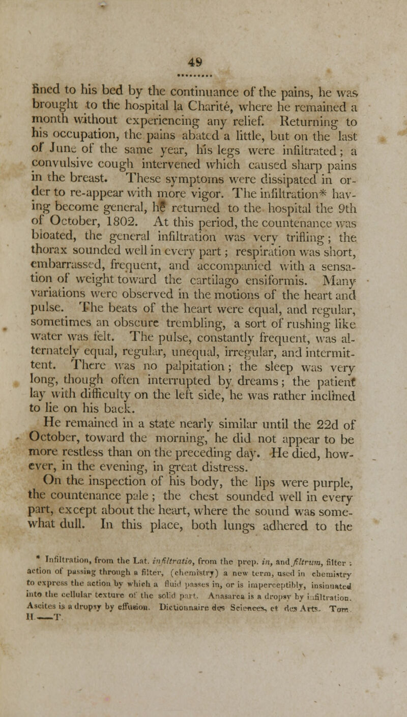 fined to his bed by the continuance of the pains, he was brought to the hospital la Charite, where he remained a month without experiencing any relief. Returning to his occupation, the pains abated a little, but on the last of June of the same year, his legs were infiltrated; a convulsive cough intervened which caused sharp pains in the breast. These symptoms were dissipated in or- der to re-appear with more vigor. The infiltration* hav- ing become general, h? returned to the hospital the 9th of October, 1802. At this period, the countenance was bioated, the general infiltration was very trifling; the thorax sounded well in every part; respiration was short, embarrassed, frequent, and accompanied with a sensa- tion of weight toward the cartilago ensiformis. Many variations were observed in the motions of the heart and pulse. The beats of the heart were equal, and regular, sometimes an obscure trembling, a sort of rushing like water was felt. The pulse, constantly frequent, was al- ternately equal, regular, unequal, irregular, and intermit- tent. There was no palpitation; the sleep was very long, though often interrupted by dreams; the patient lay with difficulty on the left side, he was rather inclined to lie on his back. He remained in a state nearly similar until the 22d of October, toward the morning, he did not appear to be more restless than on the preceding day. -He died, how- ever, in the evening, in great distress. On the inspection of his body, the lips were purple, the countenance pule ; the chest sounded well in every part, except about the heart, where the sound was some- what dull. In this place, both lungs adhered to the Infiltration, from the Lat. infiltratio, from the prep, in, and ft Itrum, filter ; action of passing through a filter, (chemistry) a new term, used in chemistry to express the action by which a fluii' passes in, or is imperceptibly, insinuated into the cellular texture of the solkl pai t. Anasarca is a dropsy by i [filtration. Ascites is a dropsy by effusion. Dictionnaire des Science*, et des Art!!- Tom 11 T