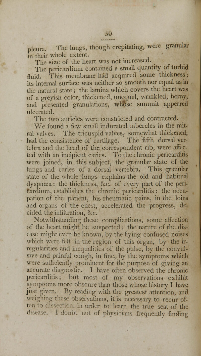 pleura. The lungs, though crepitating, were granular Hi their whole extent. The size of the heart was not increased. The pericardium contained a small quantity of turbid fluid. This membrane had acquired some thickness; its internal surface was neither so smooth nor equal as in the natural state ; the lamina which covers the heart was of a greyish color, thickened, unequal, wrinkled, horny, and presented granulations, whose summit appeared ulcerated. The two auricles were constricted and contracted. We found a few small indurated tubercles in the mit- ral valves. The tricuspid valves,- somewhat thickened, had the consistence of cartilage. The fifth dorsal ver- tebra and the head of the correspondent rib, were affec- ted with an incipient caries. To the chronic pericarditis were joined, in this subject, the granular state of the lungs and caries of a dorsal vertebra. This granular state of the whole lungs explains the old and habitual dyspnoea: the thickness, &c. of every part of the peri- cardium, establishes the chronic pericarditis : the occu- pation of the patient, his rheumatic pains, in the loins and organs of the chest, accelerated the progress, de- cided the infiltration, &.c. Notwithstanding these complications, some affection of the heart might be suspected; the nature of the dis- ease might even be known, by the flying confused noises which were felt in the region of this organ, by the ir- regularities and inequalities of the pulse, by the convul- sive and painful cough, in fine, by the symptoms which were sufficiently prominent for the purpose of giving an accurate diagnostic. I have often observed the chronic pericarditis; but most of my observations exhibit symptoms more obscure than those whose history I have just given. By reading with the greatest attention, and weighing these observations, it is necessary to recur of- ten to dissection, in order to learn the true seat of the disease. I doubt not of physicians frequently finding