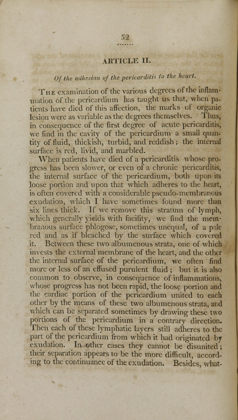 ARTICLE II. Of the adhesion of the pericarditis to the heart. The examination of the various degrees of the inflam- mation of the pericardium has taught us that, when pa- tients have died of this affection, the marks of organic lesion were as variable as the degrees themselves. Thus, in consequence of the first degree of acute pericarditis, we find in the cavity of the pericardium a small quan- tity of fluid, thickish, turbid, and reddish; the internal surface is red, livid, and marbled. When patients have died of a pericarditis whose pro- gress has been slower, or even of a chronic pericarditis, the internal surface of the pericardium, both upon its loose portion and upon that which adheres to the heart, is often covered with a considerable pseudo-membranous exudation, which I have sometimes found more than six lines thick. If we remove this stratum of lymph, which generally yields with facility, we find the mem- branous surface phlogose, sometimes unequal, of a p.'.le red and as if bleached by the surface which covered it. Between these two albumenous strata, one of which invests the external membrane of the heart, and the other the internal surface of the pericardium, we often find more or less of an effused purulent fluid ; but it is also common to observe, in consequence of inflammations, whose progress has not been rapid, the loose portion and the cardiac portion of the pericardium united to each other by the means of these two albumenous strata, and which can be separated sometimes by drawing these two portions of the pericardium in a contrary direction. Then each of these lymphatic layers still adheres to the part of the pericardium from which it had originated by exudation. In other cases they cannot be disunited; their separation appears to be the more difficult, accord- ing to the continuance of the exudation. Besides, what-