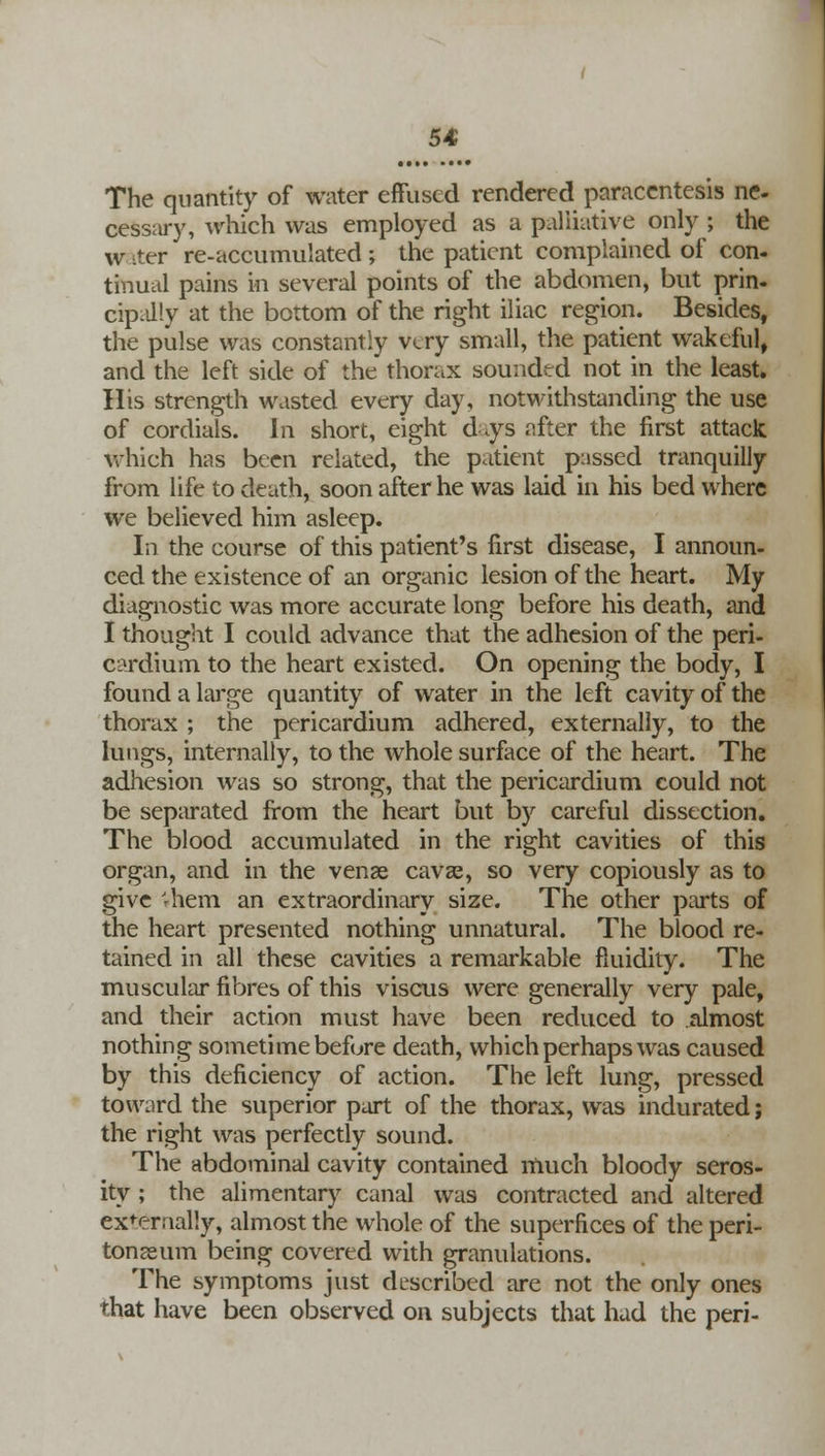 The quantity of water effused rendered paracentesis ne- cessary, which was employed as a palliative only ; the w iter re-accumulated ; the patient complained of con- tinual pains in several points of the abdomen, but prin- cipally at the bottom of the right iliac region. Besides, the pulse was constantly very small, the patient wakeful, and the left side of the thorax sounded not in the least. His strength wasted every day, notwithstanding the use of cordials. In short, eight d\ys after the first attack which has been related, the patient passed tranquilly from life to death, soon after he was laid in his bed where we believed him asleep. In the course of this patient's first disease, I announ- ced the existence of an organic lesion of the heart. My diagnostic was more accurate long before his death, and I thought I could advance that the adhesion of the peri- cardium to the heart existed. On opening the body, I found a large quantity of water in the left cavity of the thorax ; the pericardium adhered, externally, to the lungs, internally, to the whole surface of the heart. The adhesion was so strong, that the pericardium could not be separated from the heart but by careful dissection. The blood accumulated in the right cavities of this organ, and in the venae cavse, so very copiously as to give 'rhem an extraordinary size. The other parts of the heart presented nothing unnatural. The blood re- tained in all these cavities a remarkable fluidity. The muscular fibres of this viscus were generally very pale, and their action must have been reduced to almost nothing sometime before death, which perhaps was caused by this deficiency of action. The left lung, pressed toward the superior part of the thorax, was indurated; the right was perfectly sound. The abdominal cavity contained much bloody seros- ity ; the alimentary canal was contracted and altered externally, almost the whole of the superfices of the peri- tonaeum being covered with granulations. The symptoms just described are not the only ones that have been observed on subjects that had the peri-