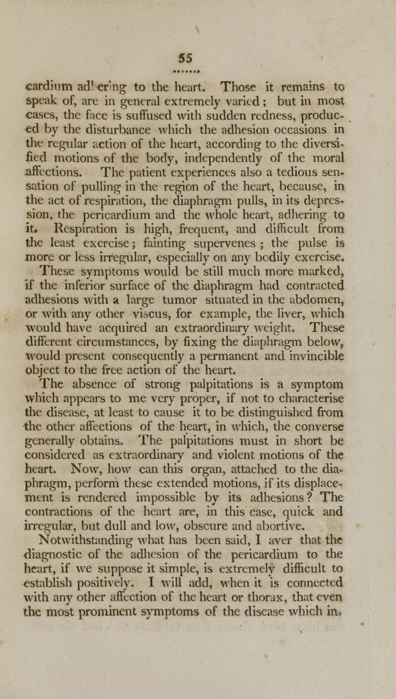 cardium ad1 erng to the heart. Those it remains to speak of, are in general extremely varied; but in most cases, the face is suffused with sudden redness, produc- ed by the disturbance which the adhesion occasions in the regular action of the heart, according to the diversi- fied motions of the body, independently of the moral affections. The patient experiences also a tedious sen- sation of pulling in the region of the heart, because, in the act of respiration, the diaphragm pulls, in its depres- sion, the pericardium and the whole heart, adhering to it. Respiration is high, frequent, and difficult from the least exercise; fainting supervenes ; the pulse is more or less irregular, especially on any bodily exercise. These symptoms would be still much more marked, if the inferior surface of the diaphragm had contracted adhesions with a large tumor situated in the abdomen, or with any other viscus, for example, the liver, which would have acquired an extraordinary weight. These different circumstances, by fixing the diaphragm below, would present consequently a permanent and invincible object to the free action of the heart. The absence of strong palpitations is a symptom which appears to me very proper, if not to characterise the disease, at least to cause it to be distinguished from the other affections of the heart, in which, the converse generally obtains. The palpitations must in short be considered as extraordinary and violent motions of the heart. Now, how can this organ, attached to the dia- phragm, perform these extended motions, if its displace- ment is rendered impossible by its adhesions? The contractions of the heart are, in this case, quick and irregular, but dull and low, obscure and abortive. Notwithstanding what has been said, I aver that the diagnostic of the adhesion of the pericardium to the heart, if we suppose it simple, is extremely difficult to establish positively. I will add, when it is connected with any other affection of the heart or thorax, that even the most prominent symptoms of the disease which iiv.