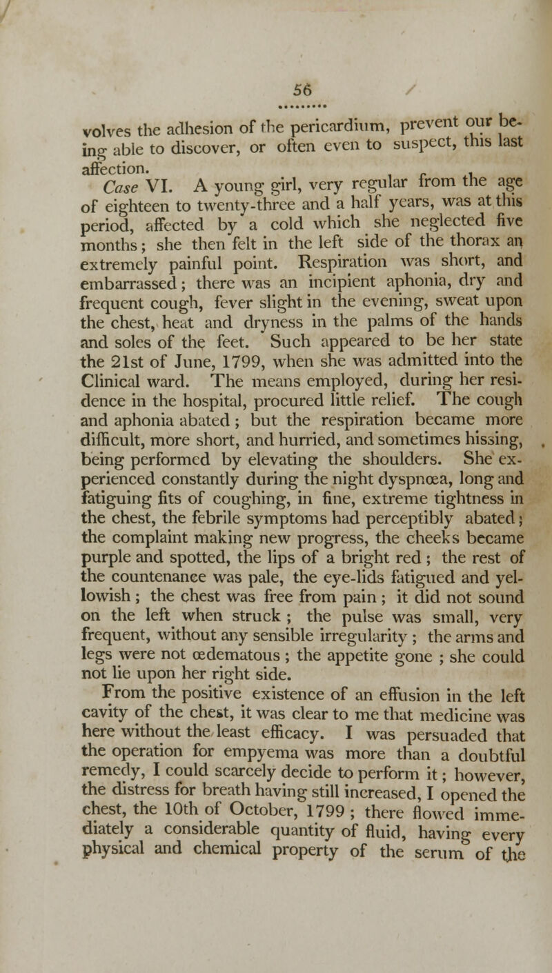 volvcs the adhesion of the pericardium, prevent our be. ing able to discover, or often even to suspect, this last affection. Case VI. A young girl, very regular from the age of eighteen to twenty-three and a half years, was at this period, affected by a cold which she neglected five months; she then felt in the left side of the thorax an extremely painful point. Respiration was short, and embarrassed; there was an incipient aphonia, dry and frequent cough, fever slight in the evening, sweat upon the chest, heat and dryness in the palms of the hands and soles of the feet. Such appeared to be her state the 21st of June, 1799, when she was admitted into the Clinical ward. The means employed, during her resi- dence in the hospital, procured little relief. The cough and aphonia abated; but the respiration became more difficult, more short, and hurried, and sometimes hissing, being performed by elevating the shoulders. She ex- perienced constantly during the night dyspnoea, long and fatiguing fits of coughing, in fine, extreme tightness in the chest, the febrile symptoms had perceptibly abated; the complaint making new progress, the cheeks became purple and spotted, the lips of a bright red ; the rest of the countenance was pale, the eye-lids fatigued and yel- lowish ; the chest was free from pain ; it did not sound on the left when struck ; the pulse was small, very frequent, without any sensible irregularity ; the arms and legs were not cedematous; the appetite gone ; she could not lie upon her right side. From the positive existence of an effusion in the left cavity of the chest, it was clear to me that medicine was here without the least efficacy. I was persuaded that the operation for empyema was more than a doubtful remedy, I could scarcely decide to perform it; however, the distress for breath having still increased, I opened the chest, the 10th of October, 1799 ; there flowed imme- diately a considerable quantity of fluid, having every physical and chemical property of the serum of the