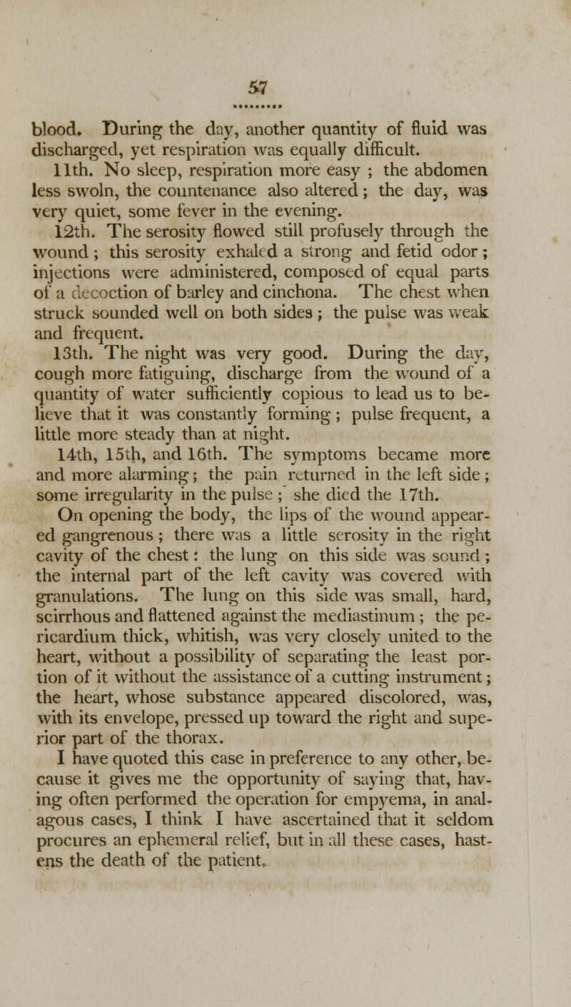 blood. During the day, another quantity of fluid was discharged, yet respiration was equally difficult. 11th. No sleep, respiration more easy ; the abdomen less swoln, the countenance also altered; the day, was very quiet, some fever in the evening. 12th. The serosity flowed still profusely through the wound ; this serosity exhaled a strong and fetid odor; injections were administered, composed of equal parts of a decoction of barley and cinchona. The chest when struck sounded well on both sides ; the pulse was weak and frequent. 13th. The night was very good. During the day, cough more fatiguing, discharge from the wound of a quantity of water sufficiently copious to lead us to be- lieve that it was constantly forming; pulse frequent, a little more steaely than at night. 14th, 15th, and 16th. The symptoms became more and more alarming; the pain returned in the left side ; some irregularity in the pulse ; she elied the 17th. On opening the body, the lips of the wound appear- ed gangrenous ; there was a little serosity in the right cavity of the chest: the lung on this side was sound ; the internal part of the left cavity was covered with granulations. The lung on this side was small, hard, scirrhous and flattened against the mediastinum ; the pe- ricardium thick, whitish, was very closely united to the heart, without a possibility of separating the least por- tion of it without the assistance of a cutting instrument; the heart, whose substance appeared discolored, was, with its envelope, pressed up toward the right and supe- rior part of the thorax. I have quoted this case in preference to any other, be- cause it gives me the opportunity of saying that, hav- ing often performed the operation for empyema, in anal- ogous cases, I think I have ascertained that it seldom procures an ephemeral relief, but in all these cases, hast- ens the death of the patient.