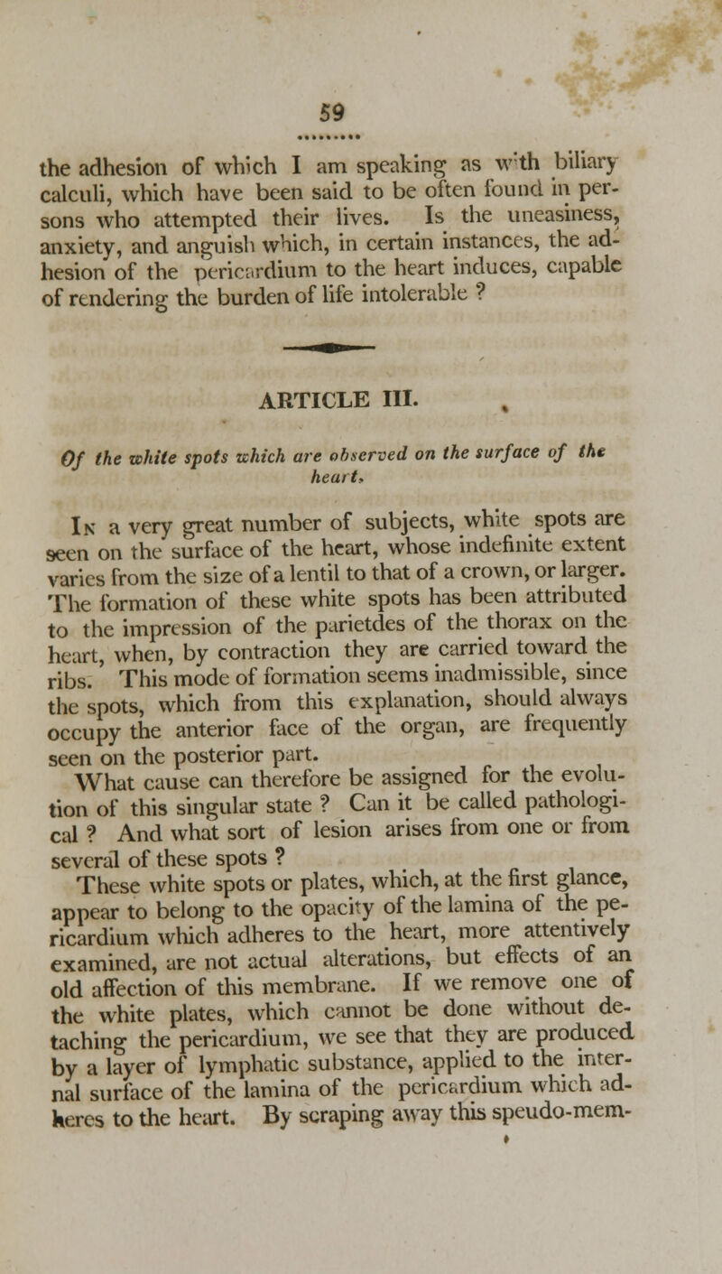 the adhesion of which I am speaking as w:th biliary calculi, which have been said to be often found in per- sons who attempted their lives. Is the uneasiness, anxiety, and anguish which, in certain instances, the ad- hesion of the pericardium to the heart induces, capable of rendering the burden of life intolerable ? ARTICLE III. Of the white spots which are observed on the surface of the heart* In a very great number of subjects, white spots are seen on the surface of the heart, whose indefinite extent varies from the size of a lentil to that of a crown, or larger. The formation of these white spots has been attributed to the impression of the parietdes of the thorax on the heart, when, by contraction they are carried toward the ribs.' This mode of formation seems inadmissible, since the spots, which from this explanation, should always occupy the anterior face of the organ, are frequently seen on the posterior part. What cause can therefore be assigned for the evolu- tion of this singular state ? Can it be called pathologi- cal t And what sort of lesion arises from one or from several of these spots ? These white spots or plates, which, at the first glance, appear to belong to the opacity of the lamina of the pe- ricardium which adheres to the heart, more attentively examined, are not actual alterations, but effects of an old affection of this membrane. If we remove one of the white plates, which cannot be done without de- taching the pericardium, we see that they are produced by a layer of lymphatic substance, applied to the inter- nal surface of the lamina of the pericardium which ad- Keres to the heart. By scraping away this speudo-mem-