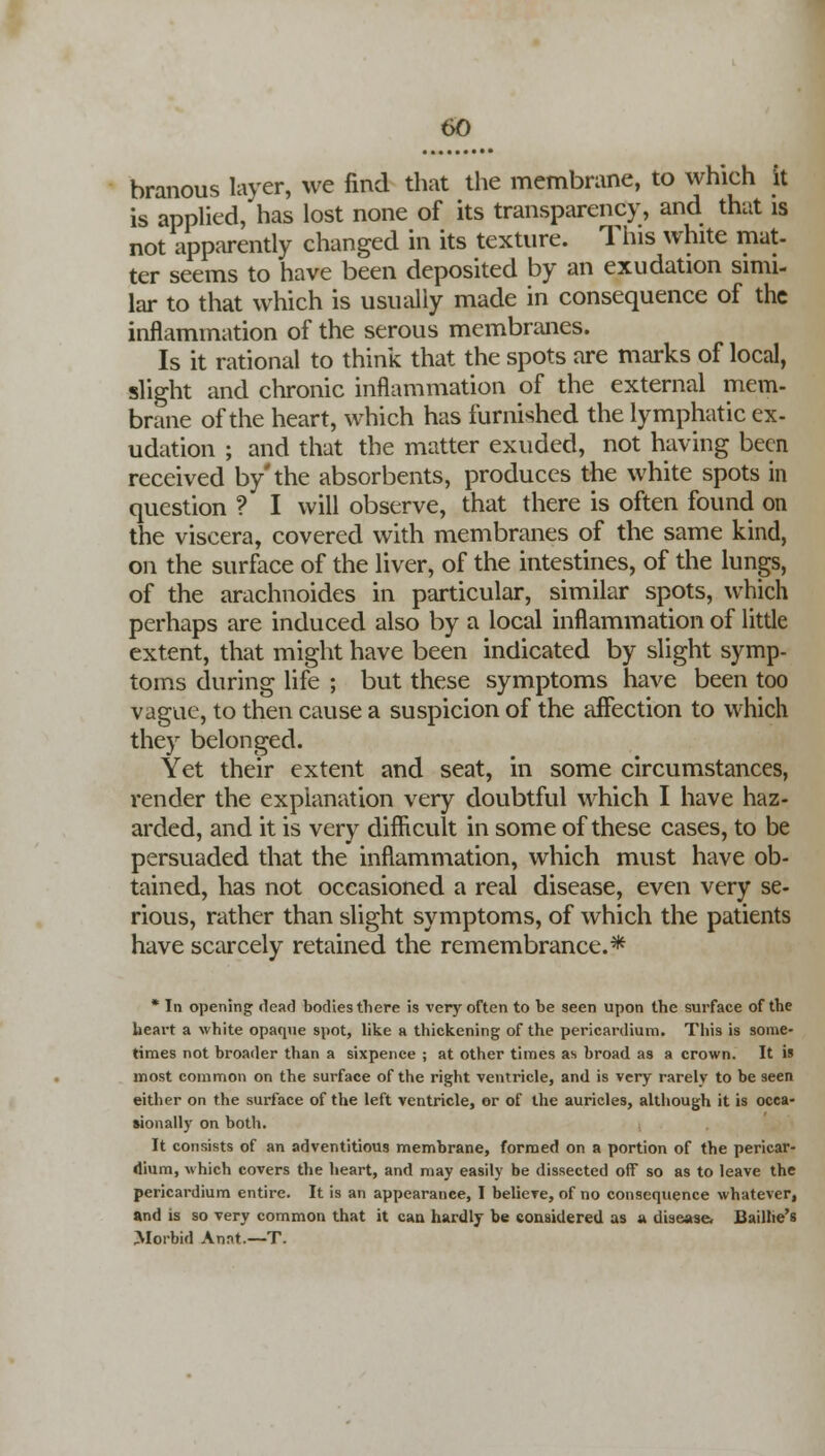 branous layer, we find that the membrane, to which it is applied, has lost none of its transparency, and that is not apparently changed in its texture. This white mat- ter seems to have been deposited by an exudation simi- lar to that which is usually made in consequence of the inflammation of the serous membranes. Is it rational to think that the spots are marks of local, slight and chronic inflammation of the external mem- brane of the heart, which has furnished the lymphatic ex- udation ; and that the matter exuded, not having been received by'the absorbents, produces the white spots in question ? I will observe, that there is often found on the viscera, covered with membranes of the same kind, on the surface of the liver, of the intestines, of the lungs, of the arachnoides in particular, similar spots, which perhaps are induced also by a local inflammation of little extent, that might have been indicated by slight symp- toms during life ; but these symptoms have been too vague, to then cause a suspicion of the affection to which they belonged. Yet their extent and seat, in some circumstances, render the explanation very doubtful which I have haz- arded, and it is very difficult in some of these cases, to be persuaded that the inflammation, which must have ob- tained, has not occasioned a real disease, even very se- rious, rather than slight symptoms, of which the patients have scarcely retained the remembrance.* * In opening dead bodies there is very often to be seen upon the surface of the heart a white opaque spot, like a thickening of the pericardium. This is some- times not broader than a sixpence ; at other times as broad as a crown. It is most common on the surface of the right ventricle, and is very rarelv to be seen either on the surface of the left ventricle, or of the auricles, although it is occa- sionally on both. It consists of an adventitious membrane, formed on a portion of the pericar- dium, which covers the heart, and may easily be dissected off so as to leave the pericardium entire. It is an appearance, I believe, of no consequence whatever, and is so very common that it can hardly be considered as a disease. Baillie's Morbid An.it.—T.