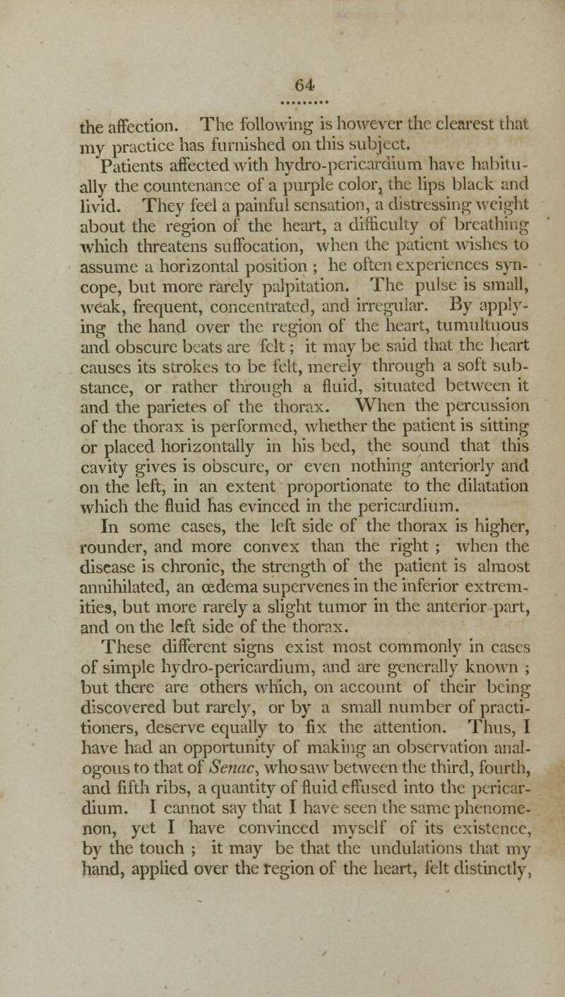 the affection. The following is however the clearest that my practice has furnished on this subject. Patients affected with hydro-pericardium have habitu- ally the countenance of a purple color, the lips black and livid. They feel a painful sensation, a distressing weight about the region of the heart, a difficulty of breathing which threatens suffocation, when the patient wishes to assume a horizontal position ; he often experiences syn- cope, but more rarely palpitation. The pulse is small, weak, frequent, concentrated, and irregular. By apply- ing the hand over the region of the heart, tumultuous and obscure beats are felt; it may be said that the heart causes its strokes to be felt, merely through a soft sub- stance, or rather through a fluid, situated between it and the parietes of the thorax. When the percussion of the thorax is performed, whether the patient is sitting or placed horizontally in his bed, the sound that this cavity gives is obscure, or even nothing anteriorly and on the left, in an extent proportionate to the dilatation which the fluid has evinced in the pericardium. In some cases, the left side of the thorax is higher, rounder, and more convex than the right ; when the disease is chronic, the strength of the patient is almost annihilated, an oedema supervenes in the inferior extrem- ities, but more rarely a slight tumor in the anterior part, and on the left side of the thorax. These different signs exist most commonly in cases of simple hydro-pericardium, and are generally known ; but there are others which, on account of their being discovered but rarely, or by a small number of practi- tioners, deserve equally to fix the attention. Thus, I have had an opportunity of making an observation anal- ogous to that of Senac, who saw between the third, fourth, and fifth ribs, a quantity of fluid effused into the pericar- dium. I cannot say that I have seen the same phenome- non, yet I have convinced myself of its existence, by the touch ; it may be that the undulations that my hand, applied over the region of the heart, felt distinctly,