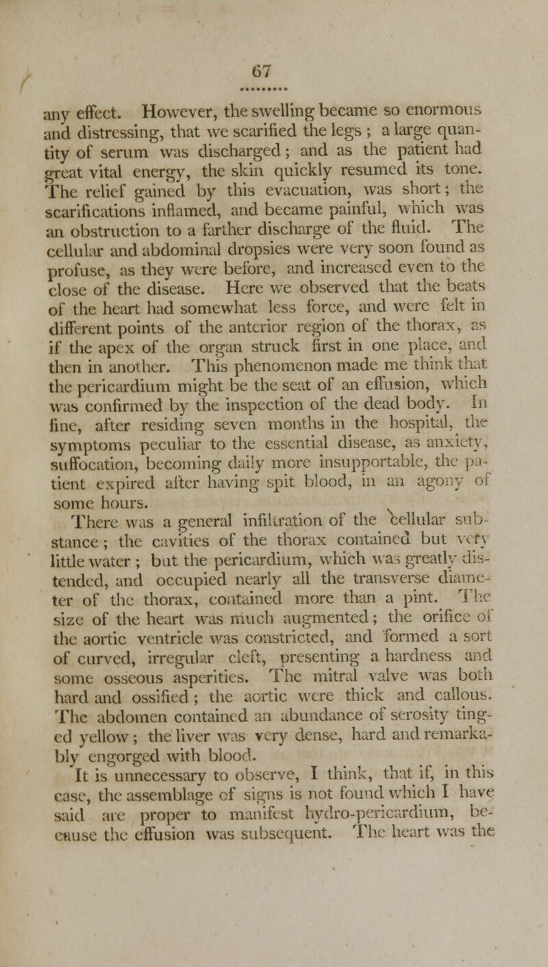 any effect. However, the swelling became so enormous and distressing, that we scarified the legs ; a large quan- tity of serum was discharged; and as the patient had great vital energy, the skin quickly resumed its tone. The relief gained by this evacuation, was short; the scarifications inflamed, and became painful, which was an obstruction to a farther discharge of the fluid. The cellular and abdominal dropsies were very soon found as profuse, as they were before, and increased even to the close of the disease. Here we observed that the beats of the heart had somewhat less force, and were felt in different points of the anterior region of the thorax, as if the apex of the organ struck first in one place, and then in anot her. This phenomenon made me think that the pericardium might be the seat of an effusion, which was confirmed by the inspection of the dead body. In fine, after residing seven months in the hospital, the symptoms peculiar to the essential disease, as anx: suffocation, becoming daily more insupportable, the pa* tient expired after having spit blood, in an agony of some hours. There was a general infiltration of the cellular sub- stance ; the cavities of the thorax contained but very little water ; bat the pericardium, which was greatly dis- tended, and occupied nearly all the transverse diame ter of the thorax, contained more than a pint. The size of the heart was much augmented; the orifice of the aortic ventricle was constricted, and formed a sort of curved, irreguhr cleft, presenting a hardness and some osseous asperities. The mitral valve was both hard and ossified ; the aortic were thick and callous. The abdomen contained an abundance of serosity ting- ed yellow; the liver was very dense, hard and remarka- bly engorged with blood. It is unnecessary to observe, I think, that if, in this case, the assemblage cf signs is not found which I have said are proper to manifest hydro-pericardium, be- cause the effusion was subsequent. The heart was the