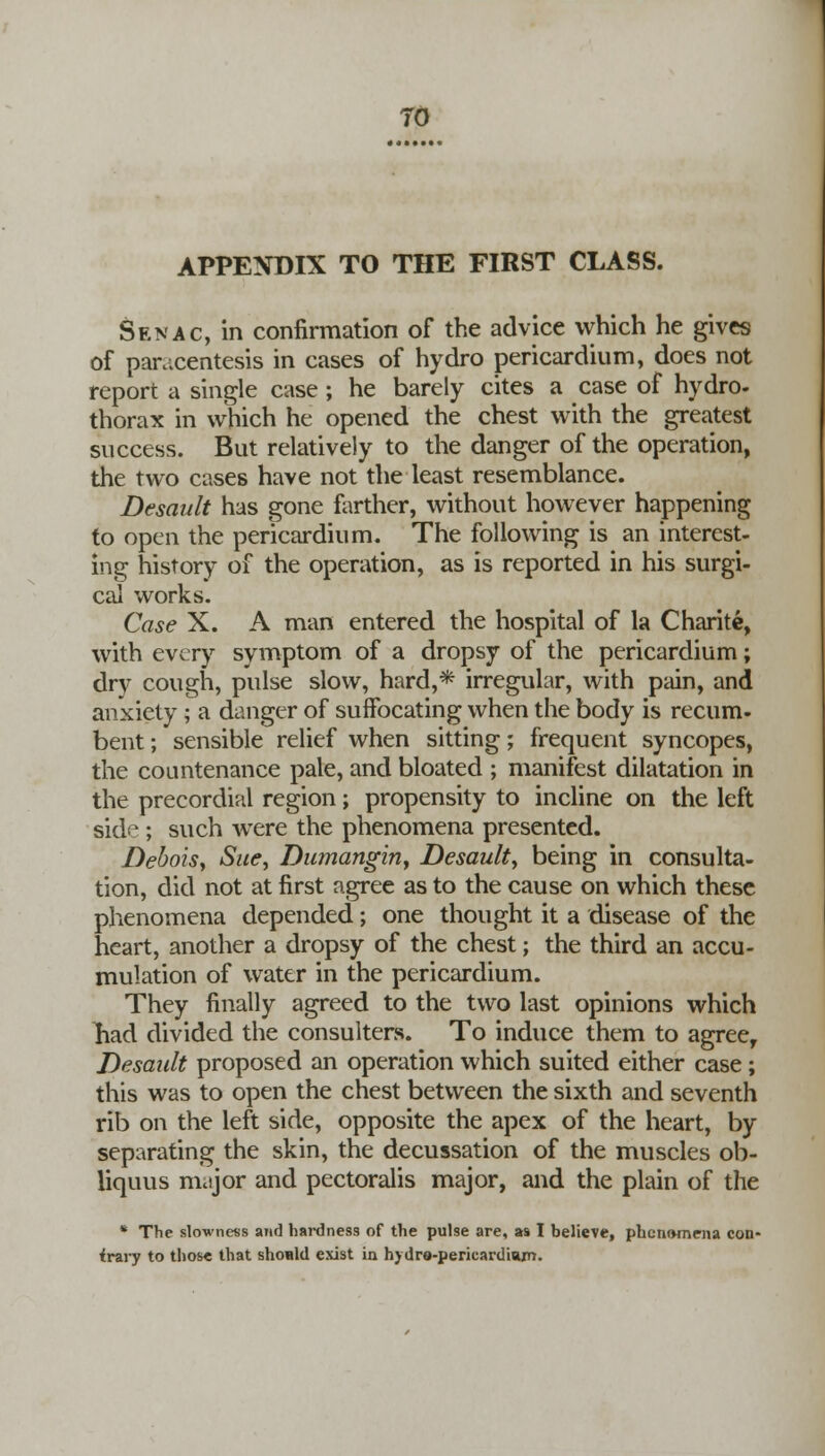 TO APPENDIX TO THE FIRST CLASS. Senac, in confirmation of the advice which he gives of paracentesis in cases of hydro pericardium, does not report a single case; he barely cites a case of hydro- thorax in which he opened the chest with the greatest success. But relatively to the danger of the operation, the two cases have not the least resemblance. Desault has gone farther, without however happening to open the pericardium. The following is an interest- ing history of the operation, as is reported in his surgi- cal works. Case X. A man entered the hospital of la Charite, with every symptom of a dropsy of the pericardium; dry cough, pulse slow, hard,* irregular, with pain, and anxiety ; a danger of suffocating when the body is recum- bent ; sensible relief when sitting; frequent syncopes, the countenance pale, and bloated ; manifest dilatation in the precordial region; propensity to incline on the left sid<*; such were the phenomena presented. DeboiSy Sue, Dumangin, Desault, being in consulta- tion, did not at first agree as to the cause on which these phenomena depended; one thought it a disease of the heart, another a dropsy of the chest; the third an accu- mulation of water in the pericardium. They finally agreed to the two last opinions which liad divided the consulters. To induce them to agree, Desault proposed an operation which suited either case; this was to open the chest between the sixth and seventh rib on the left side, opposite the apex of the heart, by separating the skin, the decussation of the muscles ob- liquus muijor and pectoralis major, and the plain of the * The slowness and hardness of the pulse are, as I believe, phenomena con- trary to those that should exist in hydre-perieardiajn.