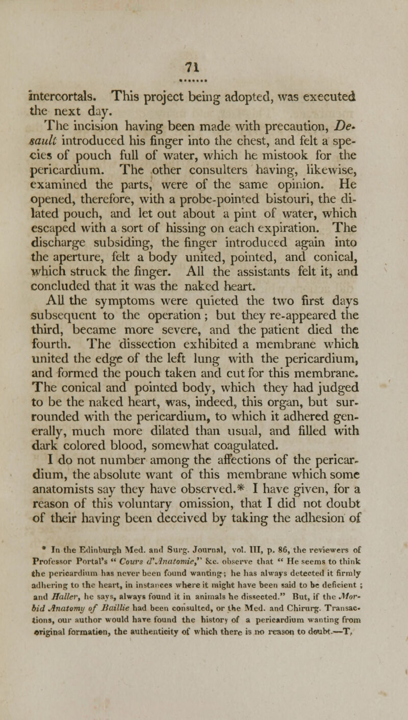 intercortals. This project being adopted, was executed the next day. The incision having been made with precaution, De- sault introduced his finger into the chest, and felt a spe- cies of pouch full of water, which he mistook for the pericardium. The other consulters having, likewise, examined the parts, were of the same opinion. He opened, therefore, with a probe-pointed bistouri, the di- lated pouch, and let out about a pint of water, which escaped with a sort of hissing on each expiration. The discharge subsiding, the finger introduced again into the aperture, felt a body united, pointed, and conical, which struck the finger. All the assistants felt it, and concluded that it was the naked heart. AU the symptoms were quieted the two first days subsequent to the operation ; but they re-appeared the third, became more severe, and the patient died the fourth. The dissection exhibited a membrane which united the edge of the left lung with the pericardium, and formed the pouch taken and cut for this membrane. The conical and pointed body, which they had judged to be the naked heart, was, indeed, this organ, but sur- rounded with the pericardium, to which it adhered gen- erally, much more dilated than usual, and filled with dark colored blood, somewhat coagulated. I do not number among the affections of the pericar- dium, the absolute want of this membrane which some anatomists say they have observed.* I have given, for a reason of this voluntary omission, that I did not doubt of their having been deceived by taking the adhesion of • In the Edinburgh Med. and Surg. Journal, vol. Ill, p. 86, the reviewers of Professor Portal's  Cours d\3natomie, Sec. observe that  He seems to think the pericardium has never been found wanting; he has always detected it firmly adhering to the heart, in instances where it might have been said to be deficient ; and Haller, he says, always found it in animals he dissected. But, if the MoV' bid Jinatomy of Jiaillie had been consulted, or the Med. and Chirurg. Transac- tions, our author would have found the history of a pericardium wanting from original forraatien, the authenticity of which there is no reason to ctoubt.—T,