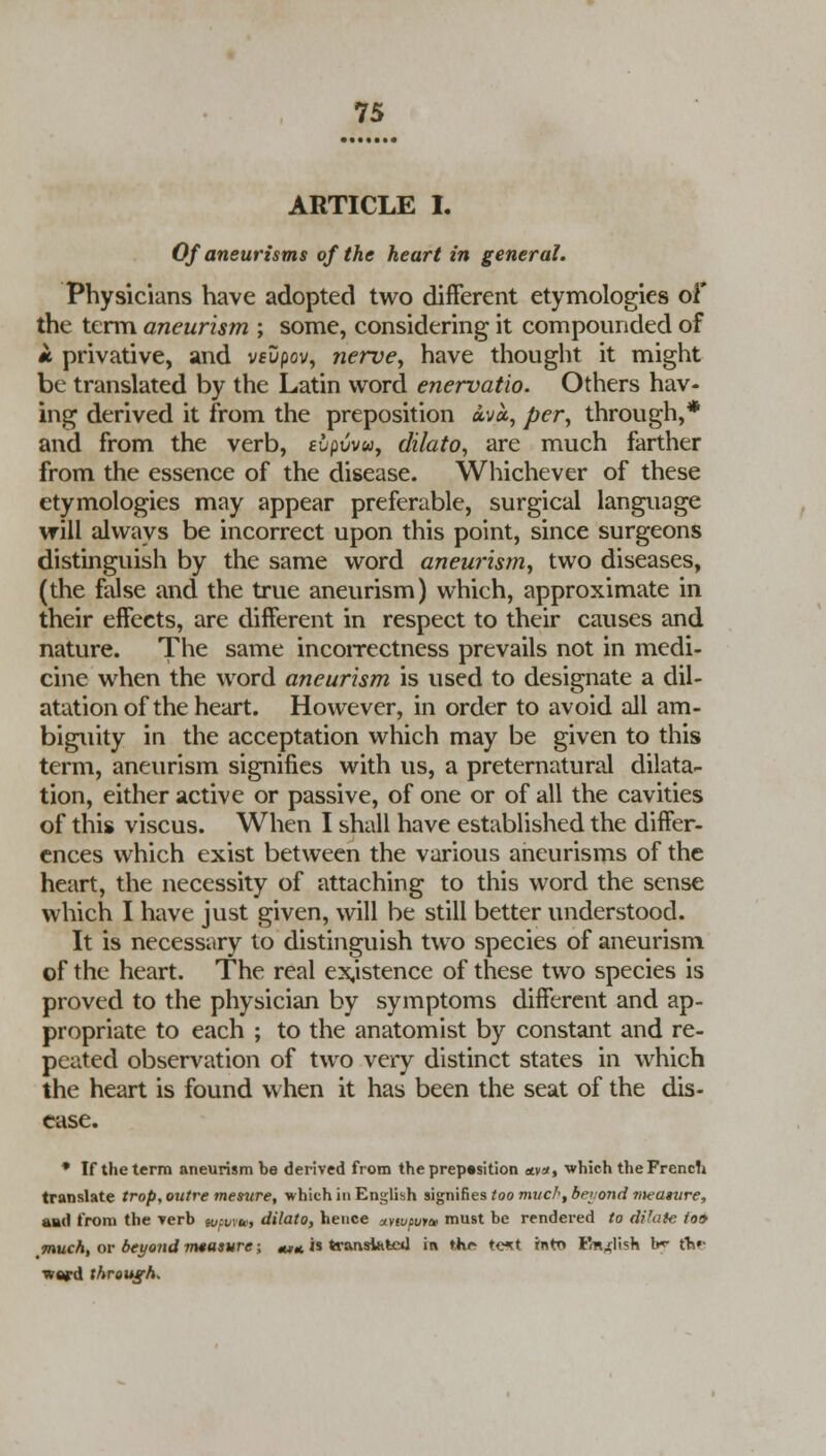 ARTICLE I. Of aneurisms of the heart in general. Physicians have adopted two different etymologies of the term aneurism ; some, considering it compounded of it privative, and veDpov, nerve, have thought it might be translated by the Latin word enervatio. Others hav- ing derived it from the preposition ava, per, through,* and from the verb, tupuvw, clilato, are much farther from the essence of the disease. Whichever of these etymologies may appear preferable, surgical language will always be incorrect upon this point, since surgeons distinguish by the same word aneurism, two diseases, (the false and the true aneurism) which, approximate in their effects, are different in respect to their causes and nature. The same incorrectness prevails not in medi- cine when the word aneurism is used to designate a dil- atation of the heart. However, in order to avoid all am- biguity in the acceptation which may be given to this term, aneurism signifies with us, a preternatural dilata- tion, either active or passive, of one or of all the cavities of this viscus. When I shall have established the differ- ences which exist between the various aneurisms of the heart, the necessity of attaching to this word the sense which I have just given, will be still better understood. It is necessary to distinguish two species of aneurism of the heart. The real existence of these two species is proved to the physician by symptoms different and ap- propriate to each ; to the anatomist by constant and re- peated observation of two very distinct states in which the heart is found when it has been the seat of the dis- ease. * If the term aneurism be derived from the preposition olv*, which the French translate trop, outre mesure, which in English signifies too much, Bet ond meature, and from the verb ic/H/m, dilato, hence xnvpuiae must be rendered to dilate to& much, or beyond measure; «** is translated in the te^t into Fm^lish I*- tb»- vtrd through.