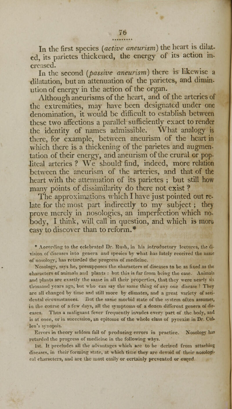In the first species (active aneurism) the heart is dilut- ed, its parictes thickened, the energy of its action in- creased. In the second (passive aneurism) there \s likewise a dilatation, but an attenuation of the parietes, and dimin- ution of energy in the action of the organ. Although aneurisms of the heart, and of the arteries of the extremities, may have been designated under one denomination, it would be difficult to establish between these two affections a parallel sufficiently exact to render the identity of names admissible. What analog)' is there, for example, between aneurism of the heart in which there is a thickening of the parietes and augmen- tation of their energy, and aneurism of the crural or pop- liteal arteries ? We should find, indeed, more relation between the aneurism of the arteries, and that of the heart with the attenuation of its parietes ; but still how many points of dissimilarity do there not exist ? The approximations which I have just pointed out re- late for the most part indirectly to mv subject ; they prove merely in nosologies, an imperfection which no- body, I think, will call in question, and which is moru easy to discover than to reform.* * According to the celebrated Dr. Rush, in his introductory lectures, the di- vision of diseases into genera and speoies by what has lately received the name of nosology, has retarded the progress of medicine. Nosology, says he, presupposes the characters of diseases to be as fixed as the characters of animals and plants : but this is far from being the case. Animals and plants are exactly the same in all their properties, that they Mere neaHy six thousand years ago, but who can say the same thing of any one disease ? They are all changed by time and still more by climates, and a great varietv of acci- dental circumstances. lint the same morbid state of the system often assumes, in the course of a few days, all the symptoms of a dozen different genera of dis- eases. Thus a malignant fever frequently invades every part of the body, and is at once, or in succession, an epitome of the whole class of pyrexia! in Dr. CuU len's synopsis. Errors in theory seldom fail of producing errors in practice. Nosology has retarded the progress of medicine in the following ways. 1st. It precludes all the advantages which are to be derived from attaching diseases, in their forming st;\te, at which time they are devoid of their nosologic cal characters, and are the most easily or certainly prevented or cured