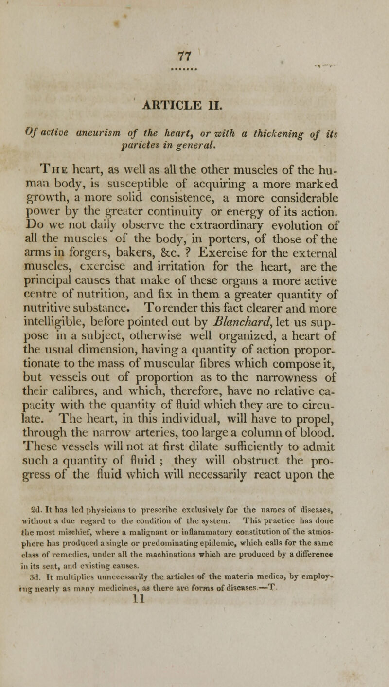 ARTICLE II. Of active aneurism of the heart, or with a thickening of its parietes in general. The heart, as well as all the other muscles of the hu- ma;i body, is susceptible of acquiring a more marked growth, a more solid consistence, a more considerable power by the greater continuity or energy of its action. Do we not daily observe the extraordinary evolution of all the muscles of the body, in porters, of those of the arms in forgers, bakers, &c. ? Exercise for the external muscles, exercise and irritation for the heart, are the principal causes that make of these organs a more active centre of nutrition, and fix in them a greater quantity of nutritive substance. To render this fact clearer and more intelligible, before pointed out by Blanchard, let us sup- pose in a subject, otherwise well organized, a heart of the usual dimension, having a quantity of action propor- tionate to the mass of muscular fibres which compose it, but vessels out of proportion as to the narrowness of their calibres, and which, therefore, have no relative ca- pacity with the quantity of fluid which they are to circu- late. The heart, in this individual, will have to propel, through the narrow arteries, too large a column of blood. These vessels will not at first dilate sufficiently to admit such a quantity of fluid ; they will obstruct the pro- gress of the fluid which will necessarily react upon the 2d. It lias led physicians to prescribe exclusively for the names of diseases, •without a due regard to the condition of the system. This practice has done the most mischief, where a malignant or inflammatory constitution of the atmos- phere has produced a single or predominating epidemic, which calls for the same class of remedies, under all the machinations which are produced by a difference in its seat, and existing causes. 3d. It multiplies unnecessarily the articles of the materia medica, by employ- rug nearly as manv medicines, as there are forms of diseases—T 11