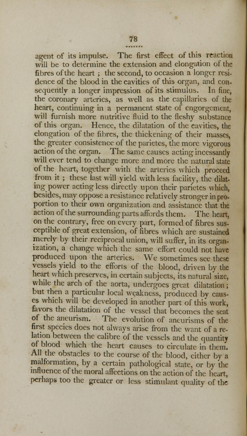 agent of its impulse. The first effect of this reaction will be to determine the extension and elongation of the fibres of the heart ; the second, to occasion a longer resi- dence of the blood in the cavities of this organ, and con- sequently a longer impression of its stimulus. In fine, the coronary arteries, as well as the capillaries of the heart, continuing in a permanent state of engorgement, will furnish more nutritive fluid to the fleshy substance of this organ. Hence, the dilatation of the cavities, the elongation of the fibres, the thickening of their masses, the greater consistence of the parietes, the more vigorous action of the organ. The same causes acting incessantly will ever tend to change more and more the natural state of the heart, together with the arteries which proceed from it ; these last will yield with less facility, the dilat- ing power acting less directly upon their parietes which, besides, may oppose a resistance relatively stronger in pro- portion to their own organization and assistance that the action of the surrounding parts affords them. The heart, on the contrary, free on every part, formed of fibres sus- ceptible of great extension, of fibres which are sustained merely by their reciprocal union, will suffer, in its organ- ization, a change which the same effort could not have produced upon the arteries. We sometimes see these vessels yield to the efforts of the blood, driven by the heart which preserves, in certain subjects, its natural size, while the arch of the aorta, undergoes great dilatation; but then a particular local weakness, produced by caus- es which will be developed in another part of this work, favors the dilatation of the vessel that becomes the seat of the aneurism. The evolution of aneurisms of the first species does not always arise from the want of a re- lation between the calibre of the vessels and the quantity of blood which the heart causes to circulate in them. All the obstacles to the course of the blood, either by a malformation, by a certain pathological state, or by the influence of the moral affections on the action of the heart, perhaps too the greater or less stimulant quality of the