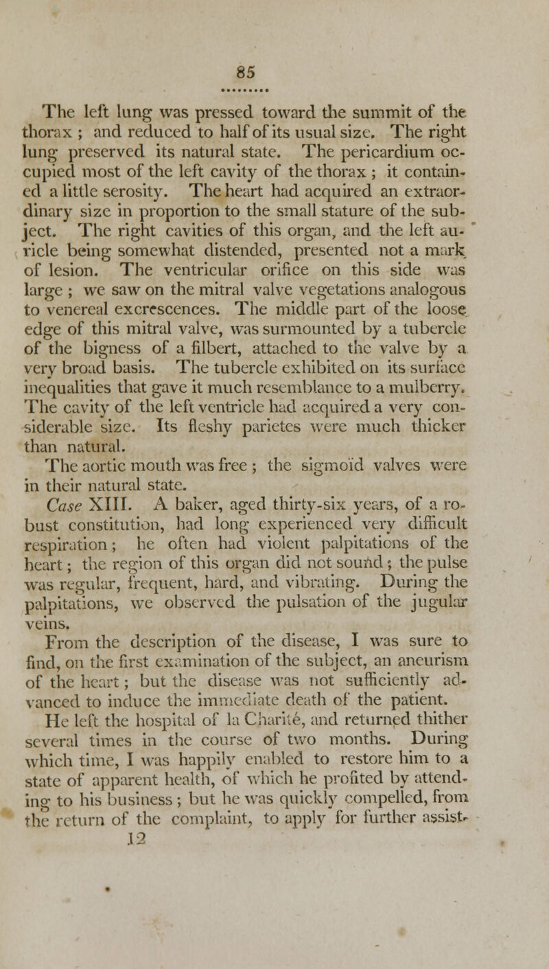 The left lung was pressed toward the summit of the thorax ; and reduced to half of its usual size. The right lung preserved its natural state. The pericardium oc- cupied most of the left cavity of the thorax ; it contain- ed a little serosity. The heart had acquired an extraor- dinary size in proportion to the small stature of the sub- ject. The right cavities of this organ, and the left au- ricle being somewhat distended, presented not a mark of lesion. The ventricular orifice on this side was large ; we saw on the mitral valve vegetations analogous to venereal excrescences. The middle part of the loose, edge of this mitral valve, was surmounted by a tubercle of the bigness of a filbert, attached to the valve by a very broad basis. The tubercle exhibited on its surface inequalities that gave it much resemblance to a mulberry. The cavity of the left ventricle had acquired a very con- siderable size. Its fleshy parietes were much thicker than natural. The aortic mouth was free ; the sigmoid valves were in their natural state. Case XIII. A baker, aged thirty-six years, of a ro- bust constitution, had long experienced very difficult respiration; he often had violent palpitations of the heart; the region of this organ did net sound $ the pulse was regular, frequent, hard, and vibrating. During the palpitations, we observed the pulsation of the jugular veins. From the description of the disease, I was sure to find, on the first examination of the subject, an aneurism of the heart; but the disease was not sufficiently ad- vanced to induce the immediate death of the patient. He left the hospital of la Chariie, and returned thither several times in the course of two months. During which time, I was happily enabled to restore him to a state of apparent health, of which he profited by attend- ing to his business ; but he was quickly compelled, from the return of the complaint, to apply for further assist- \2