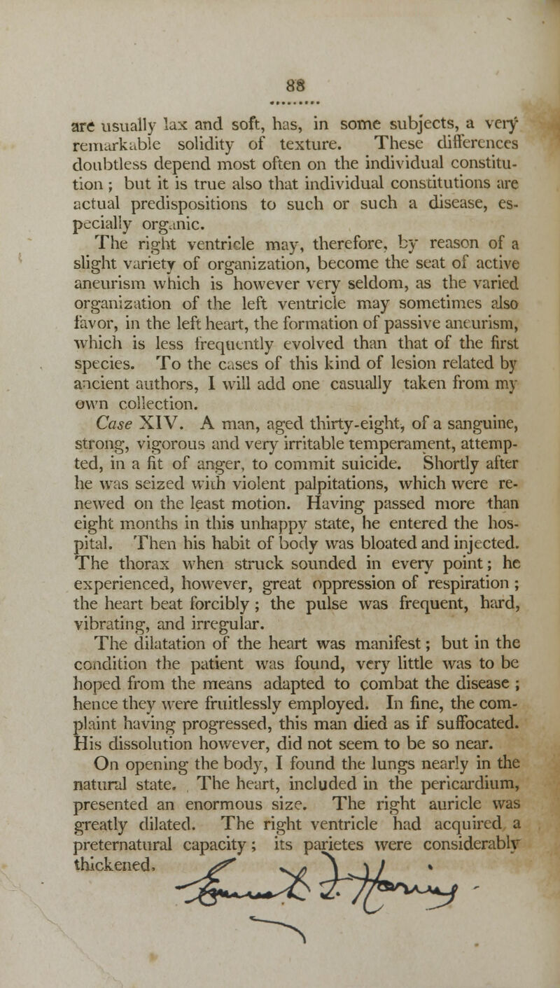 are usually lax and soft, has, in some subjects, a very remarkable solidity of texture. These differences doubtless depend most often on the individual constitu- tion ; but it is true also that individual constitutions are actual predispositions to such or such a disease, es- pecially organic. The right ventricle may, therefore, by reason of a slight variety of organization, become the seat of active aneurism which is however very seldom, as the varied organization of the left ventricle may sometimes also favor, in the left heart, the formation of passive aneurism, wrhich is less frequently evolved than that of the first species. To the Cases of this kind of lesion related by ancient authors, I will add one casually taken from my own collection. Case XIV. A man, aged thirty-eight, of a sanguine, strong, vigorous and very irritable temperament, attemp- ted, in a fit of anger, to commit suicide. Shortly after he was seized with violent palpitations, which were re- newed on the least motion. Having passed more than eight months in this unhappy state, he entered the hos- pital. Then his habit of body was bloated and injected. The thorax when struck sounded in every point; he experienced, however, great oppression of respiration ; the heart beat forcibly ; the pulse was frequent, hard, vibrating, and irregular. The dilatation of the heart was manifest; but in the condition the patient was found, very little was to be hoped from the means adapted to combat the disease ; henee they were fruitlessly employed. In fine, the com- plaint having progressed, this man died as if suffocated. His dissolution however, did not seem to be so near. On opening the body, I found the lungs nearly in the natural state. The heart, included in the pericardium, presented an enormous size. The right auricle was greatly dilated. The right ventricle had acquired a preternatural capacity; its parietes were considerably thickened,