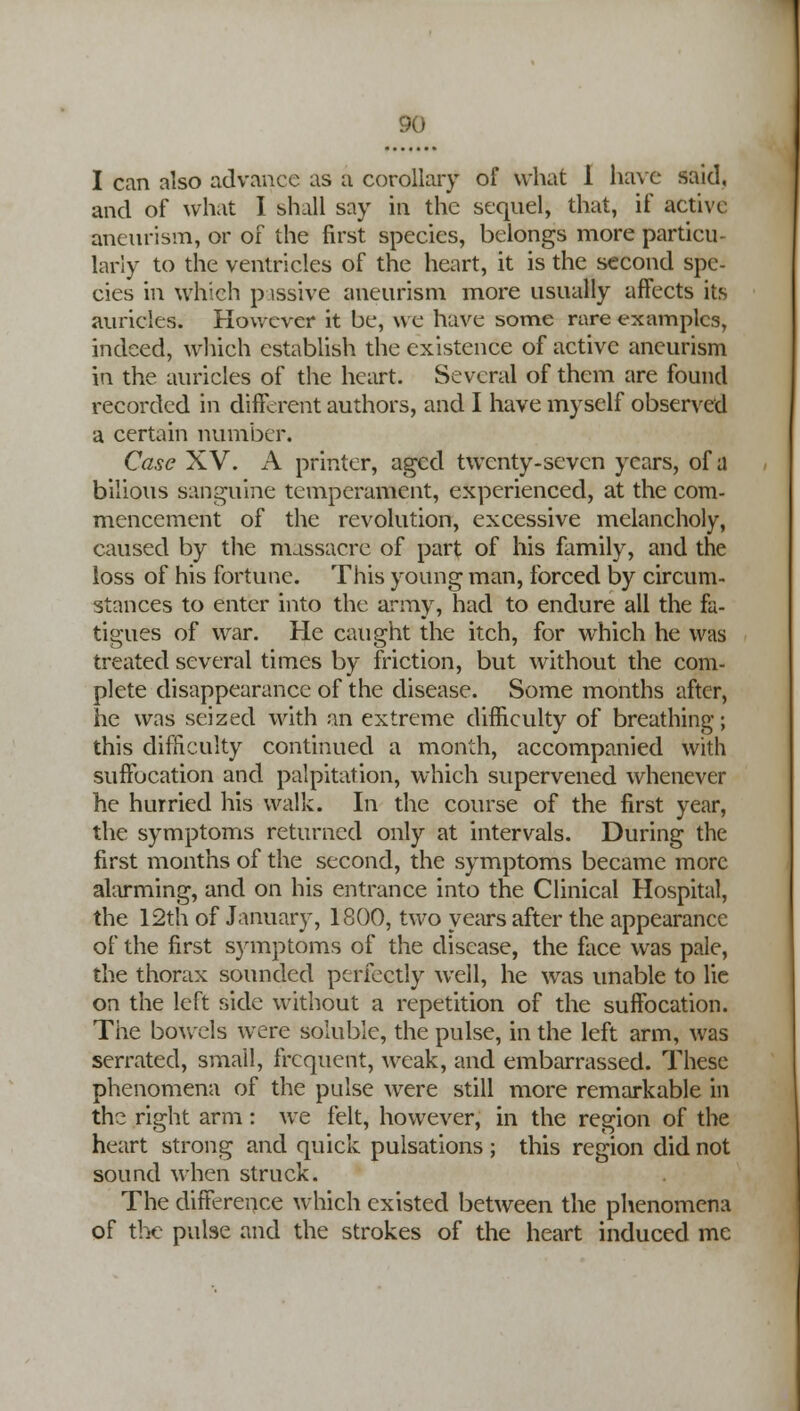 I can also advance as a corollary of what 1 have said, and of what I shall say in the sequel, that, if active aneurism, or of the first species, belongs more particu- larly to the ventricles of the heart, it is the second spe- cies in which passive aneurism more usually affects its auricles. However it be, we have some rare examples, indeed, which establish the existence of active aneurism in the auricles of the heart. Several of them are found recorded in different authors, and I have myself observed a certain number. Case XV. A printer, aged twenty-seven years, of a bilious sanguine temperament, experienced, at the com- mencement of the revolution, excessive melancholy, caused by the massacre of part of his family, and the loss of his fortune. This young man, forced by circum- stances to enter into the army, had to endure all the fa- tigues of war. He caught the itch, for which he was treated several times by friction, but without the com- plete disappearance of the disease. Some months after, he was seized with an extreme difficulty of breathing; this difficulty continued a month, accompanied with suffocation and palpitation, which supervened whenever he hurried his walk. In the course of the first year, the symptoms returned only at intervals. During the first months of the second, the symptoms became more alarming, and on his entrance into the Clinical Hospital, the 12th of January, 1800, two years after the appearance of the first symptoms of the disease, the face was pale, the thorax sounded perfectly well, he was unable to lie on the left side without a repetition of the suffocation. The bowels were soluble, the pulse, in the left arm, was serrated, small, frequent, weak, and embarrassed. These phenomena of the pulse were still more remarkable in the right arm: we felt, however, in the region of the heart strong and quick pulsations ; this region did not sound when struck. The difference which existed between the phenomena of the pulse and the strokes of the heart induced me