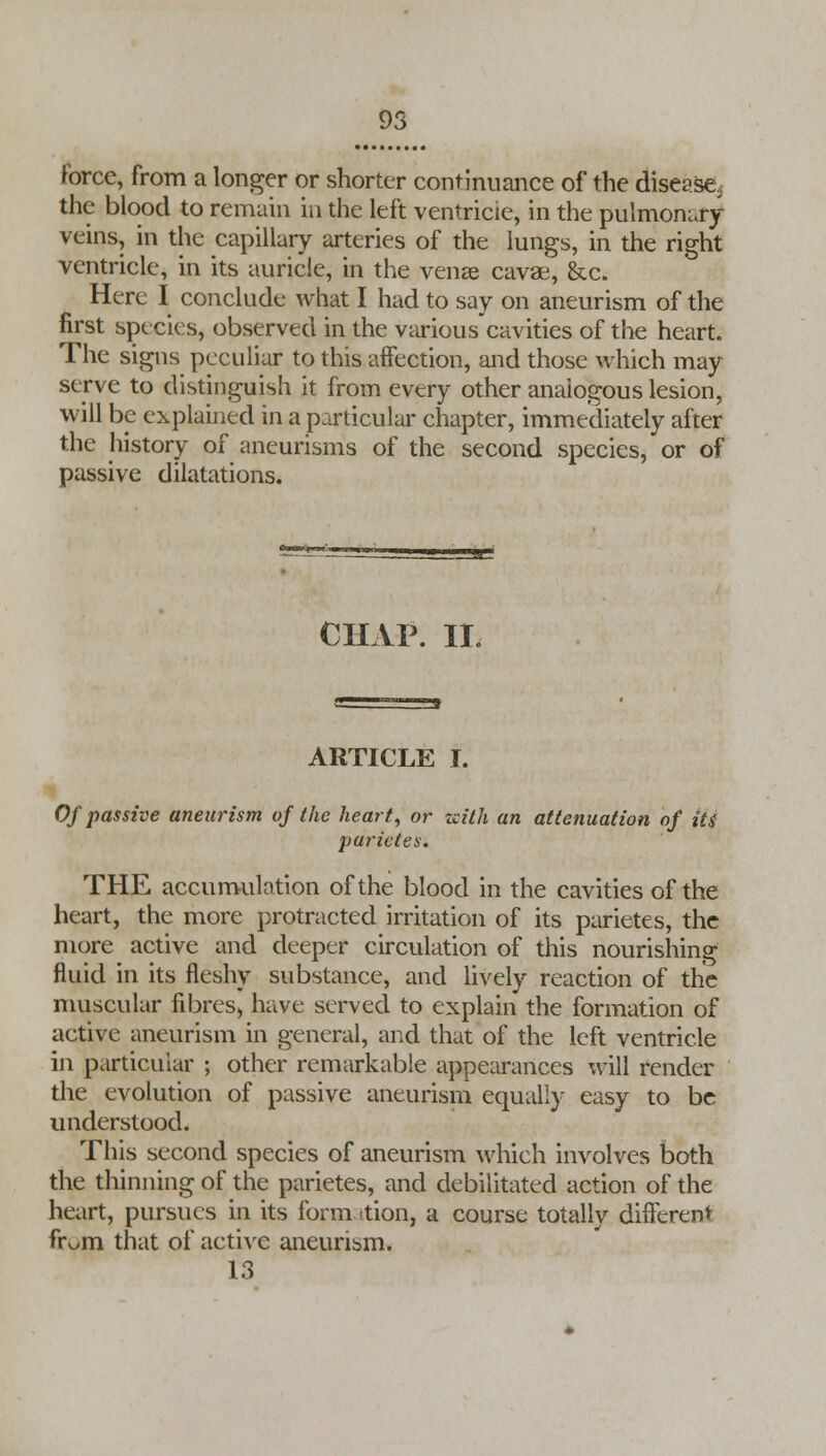 force, from a longer or shorter continuance of the disease. the blood to remain in the left ventricle, in the pulmonary- veins, in the capillary arteries of the lungs, in the right ventricle, in its auricle, in the venae cavae, &c. Here I conclude what I had to say on aneurism of the first spc■cies, observed in the various cavities of the heart. The signs peculiar to this affection, and those which may serve to distinguish it from every other analogous lesion, will be explained in a particular chapter, immediately after the history of aneurisms of the second species, or of passive dilatations. CHAP. II. ARTICLE I. Of passive aneurism of the heart, or with an attenuation of its parietes. THE accumulation of the blood in the cavities of the heart, the more protracted irritation of its parietes, the more active and deeper circulation of this nourishing fluid in its fleshy substance, and lively reaction of the muscular fibres, have served to explain the formation of aetive aneurism in general, and that of the left ventricle in particular ; other remarkable appearances will render the evolution of passive aneurism equally easy to be understood. This second species of aneurism which involves both the thinning of the parietes, and debilitated action of the heart, pursues in its form <tion, a course totally different fr^m that of active aneurism. 13