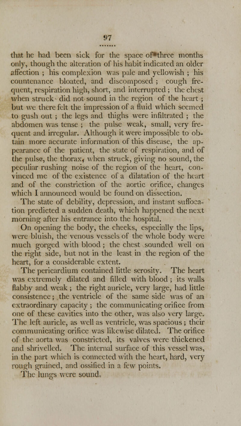 that he had been sick for the space of^three months only, though the alteration of his habit indicated an older affection ; his complexion was pale and yellowish ; his countenance bloated, and discomposed ; cough fre- quent, respiration high, short, and interrupted ; the chest when struck- did not sound in the region of the heart ; but we there felt the impression of a fluid which seemed to gush out ; the legs and thighs were infiltrated ; the abdomen was tense ; the pulse weak, small, very fre- quent and irregular. Although it were impossible to ob- tain more accurate information of this disease, the ap- pearance of the patient, the state of respiration, and of the pulse, the thorax* when struck, giving no sound, the peculiar rushing noise of the region of the heart, con- vinced me of the existence of a dilatation of the heart and of the constriction of the aortic orifice, changes which I announced would be found on dissection. The state of debility, depression, and instant suffoca- tion predicted a sudden death, which happened the next morning after his entrance into the hospital. On opening the body, the cheeks, especially the lips, were bluish, the venous vessels of the whole body were much gorged with blood; the chest sounded well on the right side, but not in the least in the region of the heart, for a considerable extent. The pericardium contained little serosity. The heart was extremely dilated and filled with blood ; its walls flabby and weak ; the right auricle, very large, had little consistence; the ventricle of the same side was of an extraordinary capacity ; the communicating orifice from one of these cavities into the other, was also very large. The left auricle, as well as ventricle, was spacious; their communicating orifice was likewise dilated. The orifice of the aorta was constricted, its valves were thickened and shrivelled. The internal surface of this vessel was, in the part which is connected with the heart, hard, very rough grained, and ossified in a few points. The lungs were sound.