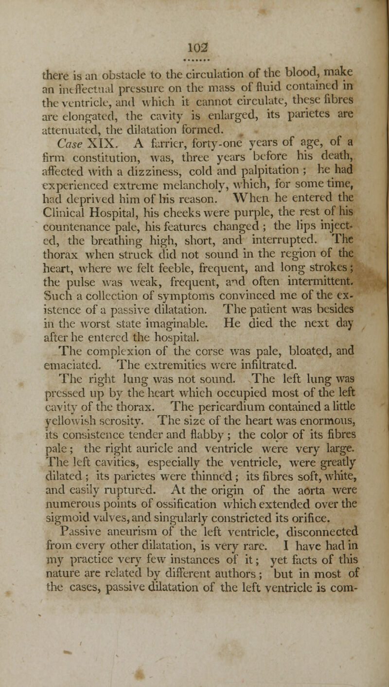 there is an obstacle to the circulation of the blood, make an ineffectual pressure on the mass of fluid contained in the ventricle, and which it cannot circulate, these fibres are elongated, the cavity is enlarged, its parietes are attenuated, the dilatation formed. Case XIX. A furrier, forty-one years of age, of a firm constitution, was, three years before his death, affected with a dizziness, cold and palpitation ; he had experienced extreme melancholy, which, for some time, had deprived him of his reason. When he entered the Clinical Hospital, his cheeks were purple, the restof his countenance pale, his features changed ; the lips inject- ed, the breathing high, short, and interrupted. The thorax when struck did not sound in the region of the heart, where we felt feeble, frequent, and long strokes; the pulse was weak, frequent, and often intermittent. Such a collection of symptoms convinced me of the ex- istence of a passive dilatation. The patient was besides in the worst state imaginable. He died the next day after he entered the hospital. The complexion of the corse was pale, bloated, and emaciated. The extremities were infiltrated. The right lung was not sound. The left lung was pressed up by the heart which occupied most of the left cavity of the thorax. The pericardium contained a little yellowish serosity. The size of the heart was enormous, its consistence tender and flabby ; the color of its fibres pale; the right auricle and ventricle were very large. The left cavities, especially the ventricle, were greatly dilated ; its parietes were thinned ; its fibres soft, white, and easily ruptured. At the origin of the aorta were numerous points of ossification which extended over the sigmoid valves, and singularly constricted its orifice. Passive aneurism of the left ventricle, disconnected from every other dilatation, is very rare. I have had in my practice very few instances of it; yet facts of this nature are related by different authors ; but in most of the cases, passive dilatation of the left ventricle is com-