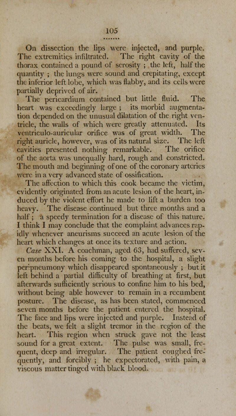 On dissection the lips were injected, and purple. The extremities infiltrated. The right cavity of the thorax contained a pound of serosity ; the left, half the quantity ; the lungs were sound and crepitating, except the inferior left lobe, which was flabby, and its cells were partially deprived of air. The pericardium contained but little fluid. The heart was exceedingly large ; its morbid augmenta- tion depended on the unusual dilatation of the right ven- tricle, the walls of which were greatly attenuated. Its ventriculo-auricular orifice was of great width. The right auricle, however, was of its natural size. The left cavities presented nothing remarkable. The orifice of the aorta was unequally hard, rough and constricted. The mouth and beginning of one of the coronary arteries were in a very advanced state of ossification. The affection to which this cook became the victim, evidently originated from an acute lesion of the heart, in- duced by the violent effort he made to lift a burden too heavy. The disease continued but three months and a half; a speedy termination for a disease of this nature. I think I may conclude that the complaint advances rap. idly whenever aneurisms succeed an acute lesion of the heart which changes at once its texture and action. Case XXI. A coachman, aged 63, had suffered, sev- en months before his coming to the hospital, a slight perpneumony which disappeared spontaneously ; but it left behind a partial difficulty of breathing at first, but afterwards sufficiently serious to confine him to his bed, without being able however to remain in a recumbent posture. The disease, as has been stated, commenced seven months before the patient entered the hospital. The face and lips were injected and purple. Instead of the beats, we felt a slight tremor in the region of the heart. This region when struck gave not the least sound for a great extent. The pulse was small, fre- quent, deep and irregular. The patient coughed fre- quently, and forcibly ; he expectorated, with pain, a viscous matter tinged with black blood.