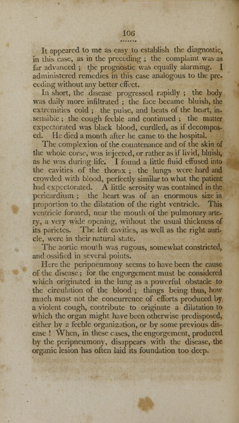 It appeared to me as easy to establish the diagnostic, in this case, as in the preceding ; the complaint was as far advanced ; the prognostic was equally alarming. I administered remedies in this case analogous to the pre- ceding without any better effect. In short, the disease progressed rapidly ; the body was daily more infiltrated ; the face became bluish, the extremities cold ; the pulse, and beats of the heart, in- sensible ; the cough feeble and continued ; the matter expectorated was black blood, curdled, as if decompos- ed. He died a month after he came to the hospital. The complexion of the countenance and of the skin of the whole corse, was injected, or rather as if livid, bluish, as he was during life. I found a little fluid effused into the cavities of the thorax ; the lungs were hard and crowded with blood, perfectly similar to what the patient had expectorated. A little serosity was contained in the pericardium ; the heart was of an enormous size in proportion to the dilatation of the right ventricle. This ventricle formed, near the mouth of the pulmonary arte- ry, a very wide opening, without the usual thickness of its parietes. The left cavities, as well as the right auri- cle, were in their natural state. The aortic mouth was rugous, somewhat constricted, and ossified in several points. Here the peripneumony seems to have been the cause of the disease ; for the engorgement must be considered which originated in the lung as a powerful obstacle to the circulation of the blood ; things being thus, how much must not the concurrence of efforts produced by a violent cough, contribute to originate a dilatation to which the organ might have been otherwise predisposed, either by a feeble organization, or by some previous dis- ease ! When, in these cases, the engorgement, produced by the peripneumony, disappears with the disease, the organic lesion has often laid its foundation too deep.