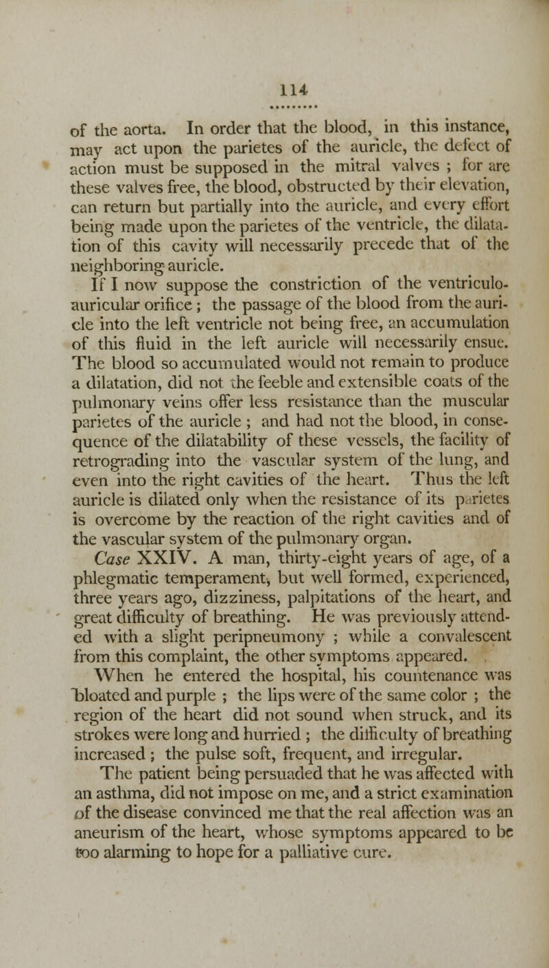 of the aorta. In order that the blood, in this instance, may act upon the parietes of the auricle, the delict of action must be supposed in the mitral valves ; for arc these valves free, the blood, obstructed by their elevation, can return but partially into the auricle, and every effort being made upon the parietes of the ventricle, the dilata- tion of this cavity will necessarily precede that of the neighboring auricle. If I now suppose the constriction of the ventriculo- auricular orifice ; the passage of the blood from the auri- cle into the left ventricle not being free, an accumulation of this fluid in the left auricle will necessarily ensue. The blood so accumulated would not remain to produce a dilatation, did not the feeble and extensible coats of the pulmonary veins offer less resistance than the muscular parietes of the auricle ; and had not the blood, in conse- quence of the dilatability of these vessels, the facility of retrograding into the vascular system of the lung, and even into the right cavities of the heart. Thus the left auricle is dilated only when the resistance of its parietes is overcome by the reaction of the right cavities and of the vascular system of the pulmonary organ. Case XXIV. A man, thirty-eight years of age, of a phlegmatic temperament^ but well formed, experienced, three years ago, dizziness, palpitations of the heart, and great difficulty of breathing. He was previously attend- ed with a slight peripneumony ; while a convalescent from this complaint, the other symptoms appeared. When he entered the hospital, his countenance was bloated and purple ; the lips were of the same color ; the region of the heart did not sound when struck, and its strokes were long and hurried ; the difficulty of breathing increased ; the pulse soft, frequent, and irregular. The patient being persuaded that he was affected with an asthma, did not impose on me, and a strict examination of the disease convinced me that the real affection was an aneurism of the heart, whose symptoms appeared to be too alarming to hope for a palliative cure.