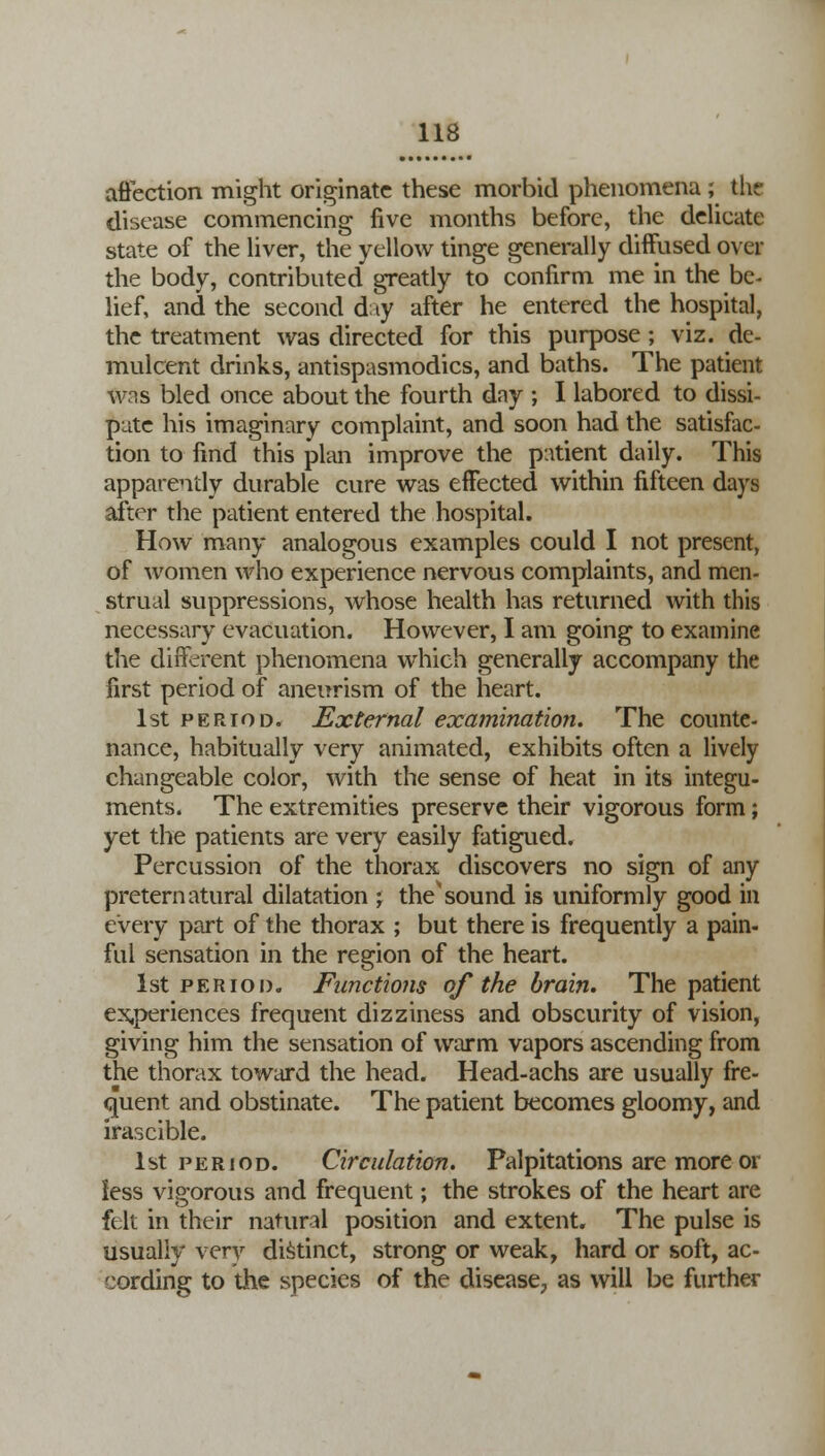 affection might originate these morbid phenomena; the disease commencing five months before, the delicate state of the liver, the yellow tinge generally diffused over the body, contributed greatly to confirm me in the be- lief, and the second day after he entered the hospital, the treatment was directed for this purpose; viz. de- mulcent drinks, antispasmodics, and baths. The patient was bled once about the fourth day ; I labored to dissi- pate his imaginary complaint, and soon had the satisfac- tion to find this plan improve the patient daily. This apparently durable cure was effected within fifteen days after the patient entered the hospital. How many analogous examples could I not present, of women who experience nervous complaints, and men- strual suppressions, whose health has returned with this necessary evacuation. However, I am going to examine the different phenomena which generally accompany the first period of aneurism of the heart. 1st period. External examination. The counte- nance, habitually very animated, exhibits often a lively changeable color, with the sense of heat in its integu- ments. The extremities preserve their vigorous form; yet the patients are very easily fatigued. Percussion of the thorax discovers no sign of any preternatural dilatation j the'sound is uniformly good in every part of the thorax ; but there is frequently a pain- ful sensation in the region of the heart. 1st period. Functions of the brain. The patient experiences frequent dizziness and obscurity of vision, giving him the sensation of warm vapors ascending from the thorax toward the head. Head-achs are usually fre- quent and obstinate. The patient becomes gloomy, and irascible. 1st period. Circulation. Palpitations are more or less vigorous and frequent; the strokes of the heart are felt in their natural position and extent. The pulse is usually very distinct, strong or weak, hard or soft, ac- cording to the species of the disease^ as will be further