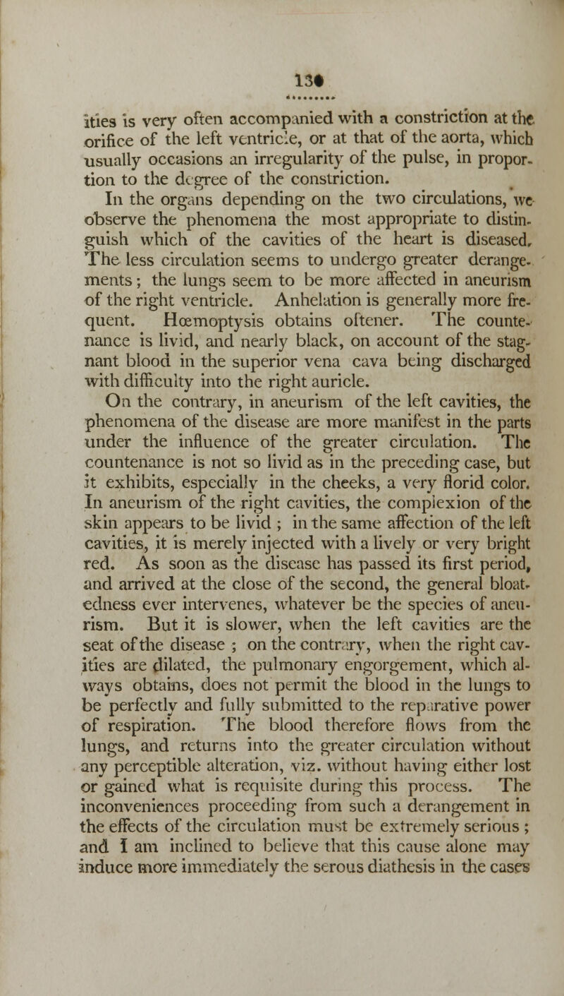 13* ities is very often accompanied with a constriction at the orifice of the left ventricle, or at that of the aorta, which usually occasions an irregularity of the pulse, in propor- tion to the degree of the constriction. In the organs depending on the two circulations, we observe the phenomena the most appropriate to distin- guish which of the cavities of the heart is diseased. The less circulation seems to undergo greater derange- ments ; the lungs seem to be more affected in aneurism of the right ventricle. Anhelation is generally more fre- quent. Hcemoptysis obtains oftener. The counte- nance is livid, and nearly black, on account of the stag- nant blood in the superior vena cava being discharged with difficulty into the right auricle. On the contrary, in aneurism of the left cavities, the phenomena of the disease are more manifest in the parts under the influence of the greater circulation. The countenance is not so livid as in the preceding case, but it exhibits, especially in the cheeks, a very florid color. In aneurism of the right cavities, the complexion of the skin appears to be livid ; in the same affection of the left cavities, it is merely injected with a lively or very bright red. As soon as the disease has passed its first period, and arrived at the close of the second, the general bloat- edness ever intervenes, whatever be the species of aneu- rism. But it is slower, when the left cavities are the seat of the disease ; on the contrary, when the right cav- ities are dilated, the pulmonary engorgement, which al- ways obtains, does not permit the blood in the lungs to be perfectly and fully submitted to the reparative power of respiration. The blood therefore flows from the lungs, and returns into the greater circulation without any perceptible alteration, viz. without having either lost or gained what is requisite during this process. The inconveniences proceeding from such a derangement in the effects of the circulation must be extremely serious ; and I am inclined to believe that this cause alone may induce more immediately the serous diathesis in the cases